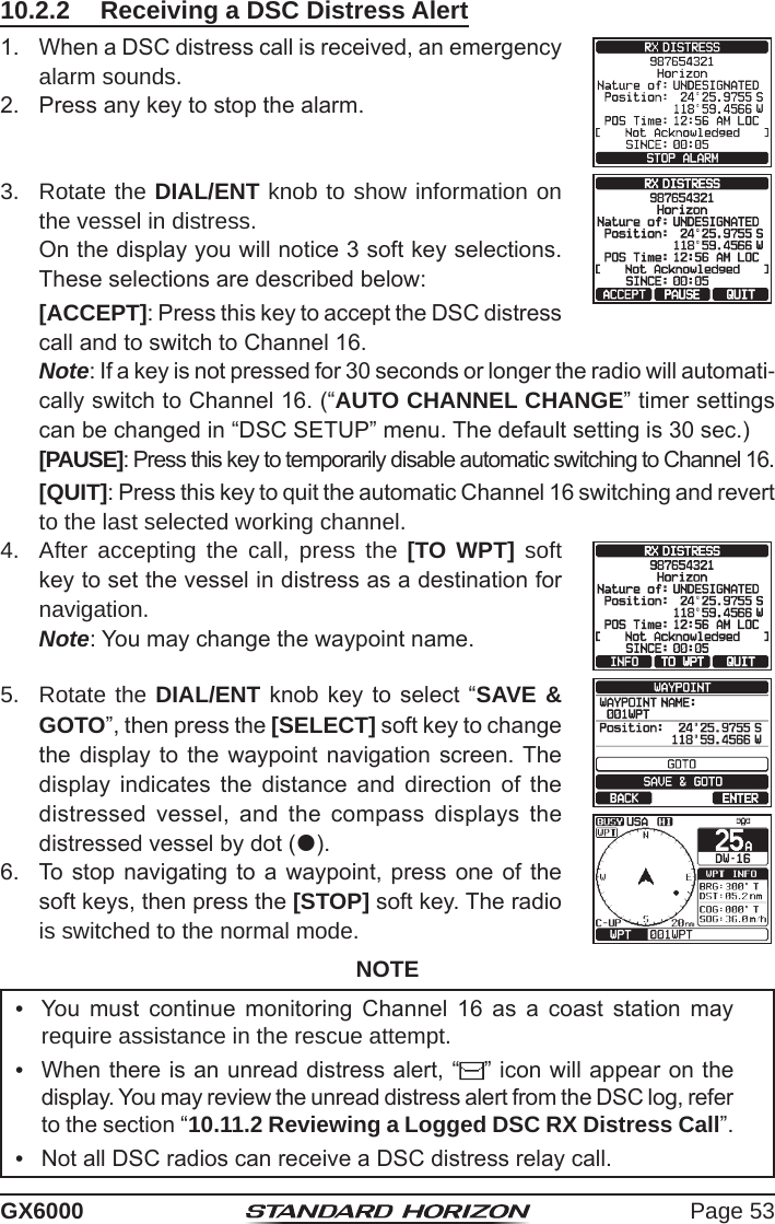 Page 53GX600010.2.2  Receiving a DSC Distress Alert1.  When a DSC distress call is received, an emergency alarm sounds.2.  Press any key to stop the alarm.3.  Rotate the DIAL/ENT knob to show information on the vessel in distress.  On the display you will notice 3 soft key selections. These selections are described below: [ACCEPT]: Press this key to accept the DSC distress call and to switch to Channel 16.  Note: If a key is not pressed for 30 seconds or longer the radio will automati-cally switch to Channel 16. (“AUTO CHANNEL CHANGE” timer settings can be changed in “DSC SETUP” menu. The default setting is 30 sec.) [PAUSE]: Press this key to temporarily disable automatic switching to Channel 16. [QUIT]: Press this key to quit the automatic Channel 16 switching and revert to the last selected working channel.4.  After accepting the call, press the [TO WPT] soft key to set the vessel in distress as a destination for navigation. Note: You may change the waypoint name.5.  Rotate the DIAL/ENT knob  key to  select  “SAVE &amp; GOTO”, then press the [SELECT] soft key to change the display to the waypoint  navigation  screen. The display  indicates  the  distance  and  direction  of  the distressed  vessel,  and  the  compass  displays  the distressed vessel by dot ().6.  To stop  navigating  to a waypoint, press one of the soft keys, then press the [STOP] soft key. The radio is switched to the normal mode.NOTE•  You  must  continue  monitoring  Channel  16  as  a  coast  station  may require assistance in the rescue attempt.•  When there is an unread distress alert, “ ” icon will appear on the display. You may review the unread distress alert from the DSC log, refer to the section “10.11.2 Reviewing a Logged DSC RX Distress Call”.•  Not all DSC radios can receive a DSC distress relay call. 