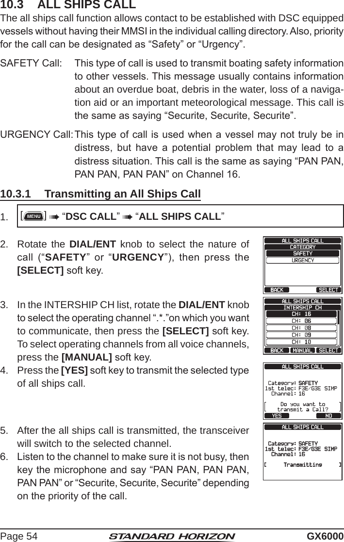 Page 54 GX600010.3  ALL SHIPS CALLThe all ships call function allows contact to be established with DSC equipped vessels without having their MMSI in the individual calling directory. Also, priority for the call can be designated as “Safety” or “Urgency”.SAFETY Call:  This type of call is used to transmit boating safety information to other vessels. This message usually contains information about an overdue boat, debris in the water, loss of a naviga-tion aid or an important meteorological message. This call is the same as saying “Securite, Securite, Securite”.URGENCY Call: This type of call is used when a vessel may not truly be in distress,  but  have  a  potential  problem  that  may  lead  to  a distress situation. This call is the same as saying “PAN PAN, PAN PAN, PAN PAN” on Channel 16.10.3.1  Transmitting an All Ships Call1.  []  “DSC CALL”  “ALL SHIPS CALL”2.  Rotate the DIAL/ENT knob to select the nature of call  (“SAFETY”  or  “URGENCY”),  then  press  the [SELECT] soft key.3.  In the INTERSHIP CH list, rotate the DIAL/ENT knob to select the operating channel “.*.”on which you want to communicate, then press the [SELECT] soft key. To select operating channels from all voice channels, press the [MANUAL] soft key.4.  Press the [YES] soft key to transmit the selected type of all ships call.5.  After the all ships call is transmitted, the transceiver will switch to the selected channel.6.  Listen to the channel to make sure it is not busy, then key the microphone and say “PAN PAN, PAN PAN, PAN PAN” or “Securite, Securite, Securite” depending on the priority of the call.