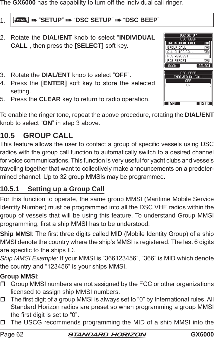 Page 62 GX6000The GX6000 has the capability to turn off the individual call ringer.1.  []  “SETUP”  “DSC SETUP”  “DSC BEEP”2.  Rotate the DIAL/ENT knob to select  “INDIVIDUAL CALL”, then press the [SELECT] soft key.   3.  Rotate the DIAL/ENT knob to select “OFF”.   4.  Press the [ENTER]  soft  key  to  store  the  selected setting.5.  Press the CLEAR key to return to radio operation.To enable the ringer tone, repeat the above procedure, rotating the DIAL/ENT knob to select “ON” in step 3 above.10.5  GROUP CALLThis feature allows the user to contact a group of specic vessels using DSC radios with the group call function to automatically switch to a desired channel for voice communications. This function is very useful for yacht clubs and vessels traveling together that want to collectively make announcements on a predeter-mined channel. Up to 32 group MMSIs may be programmed.10.5.1  Setting up a Group CallFor this function to operate, the same group MMSI (Maritime Mobile Service Identity Number) must be programmed into all the DSC VHF radios within the group of vessels that will be using this feature. To understand Group MMSI programming, rst a ship MMSI has to be understood.Ship MMSI: The rst three digits called MID (Mobile Identity Group) of a ship MMSI denote the country where the ship’s MMSI is registered. The last 6 digits are specic to the ships ID.Ship MMSI Example: If your MMSI is “366123456”, “366” is MID which denote the country and “123456” is your ships MMSI.Group MMSI:  Group MMSI numbers are not assigned by the FCC or other organizations licensed to assign ship MMSI numbers.    The rst digit of a group MMSI is always set to “0” by International rules. All Standard Horizon radios are preset so when programming a group MMSI the rst digit is set to “0”.   The USCG recommends programming the MID of a ship MMSI into the 