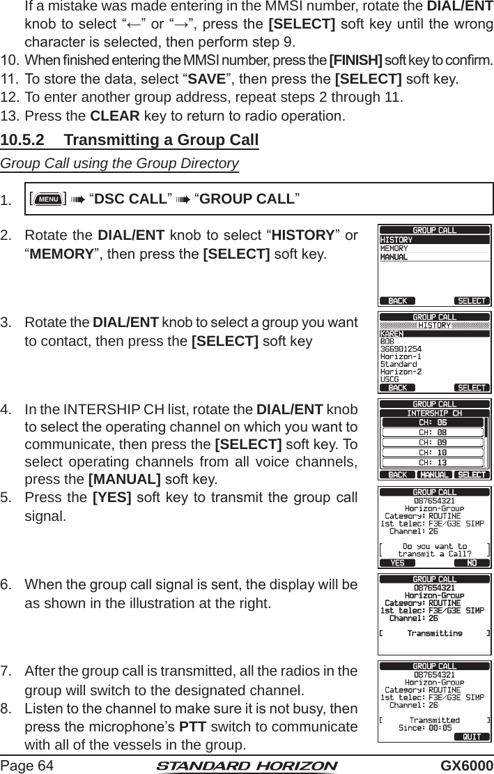 Page 64 GX6000  If a mistake was made entering in the MMSI number, rotate the DIAL/ENT knob to select “←” or “→”, press the [SELECT] soft key until the wrong character is selected, then perform step 9.10. When nished entering the MMSI number, press the [FINISH] soft key to conrm.11. To store the data, select “SAVE”, then press the [SELECT] soft key.12. To enter another group address, repeat steps 2 through 11.13. Press the CLEAR key to return to radio operation.10.5.2  Transmitting a Group CallGroup Call using the Group Directory1.  []  “DSC CALL”  “GROUP CALL”2.  Rotate the DIAL/ENT knob to select “HISTORY” or “MEMORY”, then press the [SELECT] soft key.3.  Rotate the DIAL/ENT knob to select a group you want to contact, then press the [SELECT] soft key4.  In the INTERSHIP CH list, rotate the DIAL/ENT knob to select the operating channel on which you want to communicate, then press the [SELECT] soft key. To select operating channels from all voice channels, press the [MANUAL] soft key.5.  Press the [YES] soft key to transmit the group call signal.6.  When the group call signal is sent, the display will be as shown in the illustration at the right.7.  After the group call is transmitted, all the radios in the group will switch to the designated channel.8.  Listen to the channel to make sure it is not busy, then press the microphone’s PTT switch to communicate with all of the vessels in the group.