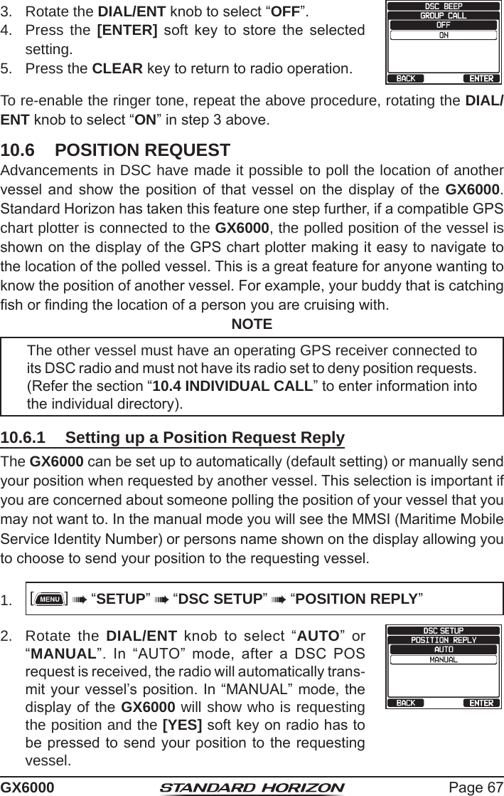 Page 67GX60003.  Rotate the DIAL/ENT knob to select “OFF”.   4.  Press the [ENTER]  soft  key  to  store  the  selected setting.5.  Press the CLEAR key to return to radio operation.To re-enable the ringer tone, repeat the above procedure, rotating the DIAL/ENT knob to select “ON” in step 3 above.10.6  POSITION REQUESTAdvancements in DSC have made it possible to poll the location of another vessel and show the position of that vessel on the display of the GX6000. Standard Horizon has taken this feature one step further, if a compatible GPS chart plotter is connected to the GX6000, the polled position of the vessel is shown on the display of the GPS chart plotter making it easy to navigate to the location of the polled vessel. This is a great feature for anyone wanting to know the position of another vessel. For example, your buddy that is catching sh or nding the location of a person you are cruising with.NOTEThe other vessel must have an operating GPS receiver connected to its DSC radio and must not have its radio set to deny position requests.  (Refer the section “10.4 INDIVIDUAL CALL” to enter information into the individual directory).10.6.1  Setting up a Position Request Reply The GX6000 can be set up to automatically (default setting) or manually send your position when requested by another vessel. This selection is important if you are concerned about someone polling the position of your vessel that you may not want to. In the manual mode you will see the MMSI (Maritime Mobile Service Identity Number) or persons name shown on the display allowing you to choose to send your position to the requesting vessel.1.  []  “SETUP”  “DSC SETUP”  “POSITION REPLY”2.  Rotate the DIAL/ENT  knob  to  select  “AUTO”  or “MANUAL”.  In  “AUTO”  mode,  after  a  DSC  POS request is received, the radio will automatically trans-mit your vessel’s position. In “MANUAL” mode, the display of the GX6000 will show who is requesting the position and the [YES] soft key on radio has to be pressed to send your position to the requesting vessel.     