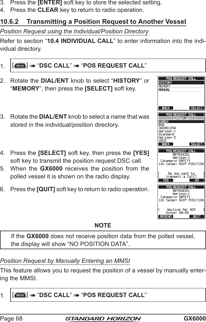 Page 68 GX60003.  Press the [ENTER] soft key to store the selected setting.4.  Press the CLEAR key to return to radio operation.10.6.2  Transmitting a Position Request to Another VesselPosition Request using the Individual/Position DirectoryRefer to section “10.4 INDIVIDUAL CALL” to enter information into the indi-vidual directory.1.  []  “DSC CALL”  “POS REQUEST CALL”2.  Rotate the DIAL/ENT knob to select “HISTORY” or “MEMORY”, then press the [SELECT] soft key.3.  Rotate the DIAL/ENT knob to select a name that was stored in the individual/position directory.4.  Press the [SELECT] soft key, then press the [YES] soft key to transmit the position request DSC call.5.  When the GX6000 receives the position from the polled vessel it is shown on the radio display.6.  Press the [QUIT] soft key to return to radio operation.NOTEIf the GX6000 does not receive position data from the polled vessel, the display will show “NO POSITION DATA”.Position Request by Manually Entering an MMSIThis feature allows you to request the position of a vessel by manually enter-ing the MMSI.1.  []  “DSC CALL”  “POS REQUEST CALL”