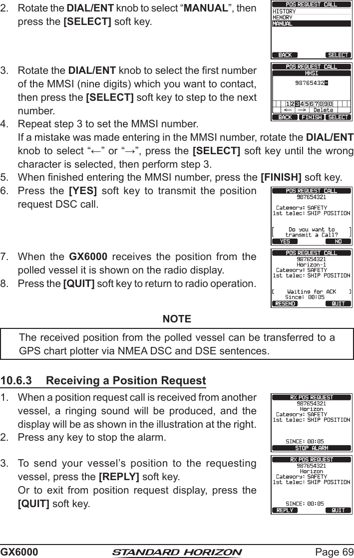 Page 69GX60002.  Rotate the DIAL/ENT knob to select “MANUAL”, then press the [SELECT] soft key.3.  Rotate the DIAL/ENT knob to select the rst number of the MMSI (nine digits) which you want to contact, then press the [SELECT] soft key to step to the next number.4.  Repeat step 3 to set the MMSI number.  If a mistake was made entering in the MMSI number, rotate the DIAL/ENT knob to select “←” or “→”, press the [SELECT] soft key until the wrong character is selected, then perform step 3.5.  When nished entering the MMSI number, press the [FINISH] soft key.6.  Press  the  [YES]  soft  key  to  transmit  the  position request DSC call.7.  When the GX6000 receives the position from the polled vessel it is shown on the radio display.8.  Press the [QUIT] soft key to return to radio operation.NOTEThe received position from the polled vessel can be transferred to a GPS chart plotter via NMEA DSC and DSE sentences.10.6.3  Receiving a Position Request1.  When a position request call is received from another vessel, a ringing sound will be produced, and the display will be as shown in the illustration at the right.2.  Press any key to stop the alarm.3.  To  send  your  vessel’s  position  to  the  requesting vessel, press the [REPLY] soft key.   Or  to  exit from  position  request  display,  press  the [QUIT] soft key.