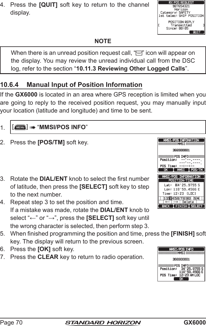 Page 70 GX60004.  Press the [QUIT]  soft  key  to  return  to  the  channel display.NOTEWhen there is an unread position request call, “ ” icon will appear on the display. You may review the unread individual call from the DSC log, refer to the section “10.11.3 Reviewing Other Logged Calls”.10.6.4  Manual Input of Position InformationIf the GX6000 is located in an area where GPS reception is limited when you are going to reply to the received position request, you may manually input your location (latitude and longitude) and time to be sent.1.  []  “MMSI/POS INFO”2.  Press the [POS/TM] soft key.3.  Rotate the DIAL/ENT knob to select the rst number of latitude, then press the [SELECT] soft key to step to the next number.4.  Repeat step 3 to set the position and time.  If a mistake was made, rotate the DIAL/ENT knob to select “←” or “→”, press the [SELECT] soft key until the wrong character is selected, then perform step 3.5.  When nished programming the position and time, press the [FINISH] soft key. The display will return to the previous screen.6.  Press the [OK] soft key.7.  Press the CLEAR key to return to radio operation.