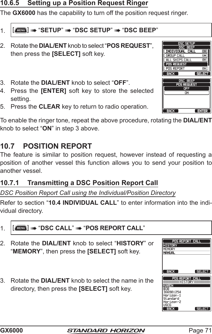 Page 71GX600010.6.5  Setting up a Position Request RingerThe GX6000 has the capability to turn off the position request ringer.1.  []  “SETUP”  “DSC SETUP”  “DSC BEEP”2.  Rotate the DIAL/ENT knob to select “POS REQUEST”, then press the [SELECT] soft key.   3.  Rotate the DIAL/ENT knob to select “OFF”.   4.  Press the [ENTER]  soft  key  to  store  the  selected setting.5.  Press the CLEAR key to return to radio operation.To enable the ringer tone, repeat the above procedure, rotating the DIAL/ENT knob to select “ON” in step 3 above.10.7  POSITION REPORTThe feature is similar to position request, however instead of requesting a position  of  another  vessel  this  function  allows  you  to  send  your  position to another vessel. 10.7.1  Transmitting a DSC Position Report CallDSC Position Report Call using the Individual/Position DirectoryRefer to section “10.4 INDIVIDUAL CALL” to enter information into the indi-vidual directory.1.  []  “DSC CALL”  “POS REPORT CALL”2.  Rotate the DIAL/ENT knob to select “HISTORY” or “MEMORY”, then press the [SELECT] soft key.3.  Rotate the DIAL/ENT knob to select the name in the directory, then press the [SELECT] soft key.