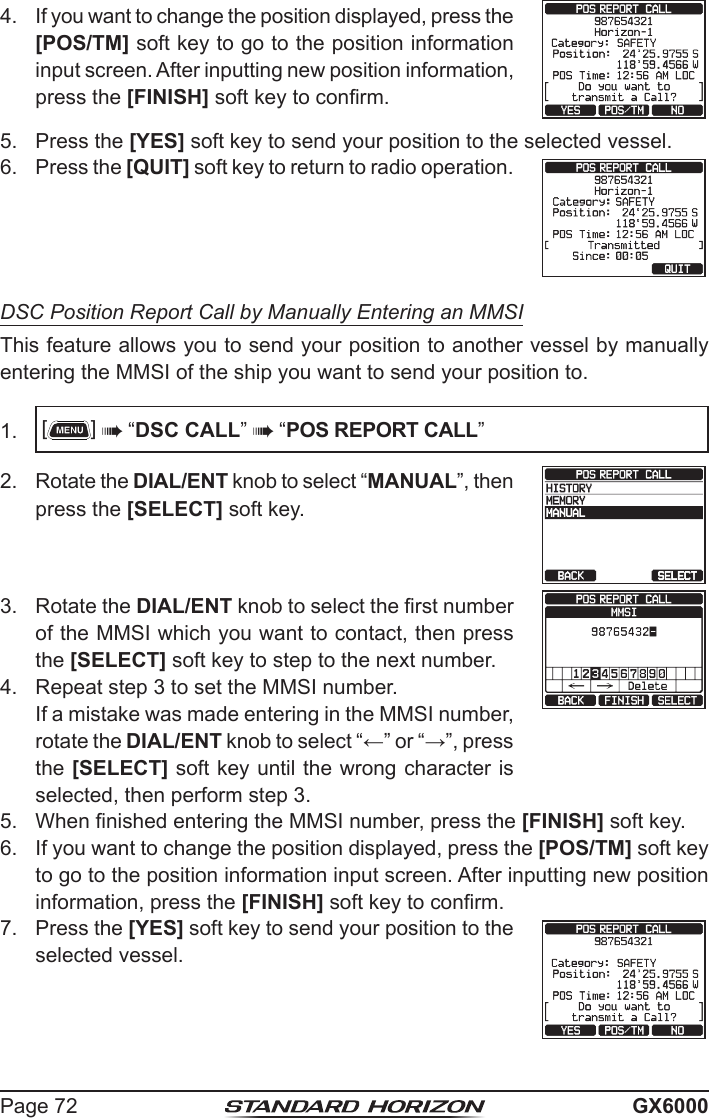 Page 72 GX60004.  If you want to change the position displayed, press the [POS/TM] soft key to go to the position information input screen. After inputting new position information, press the [FINISH] soft key to conrm.5.  Press the [YES] soft key to send your position to the selected vessel.6.  Press the [QUIT] soft key to return to radio operation.DSC Position Report Call by Manually Entering an MMSIThis feature allows you to send your position to another vessel by manually entering the MMSI of the ship you want to send your position to.1.  []  “DSC CALL”  “POS REPORT CALL”2.  Rotate the DIAL/ENT knob to select “MANUAL”, then press the [SELECT] soft key.3.  Rotate the DIAL/ENT knob to select the rst number of the MMSI which you want to contact, then press the [SELECT] soft key to step to the next number.4.  Repeat step 3 to set the MMSI number.  If a mistake was made entering in the MMSI number, rotate the DIAL/ENT knob to select “←” or “→”, press the [SELECT] soft key until the wrong character is selected, then perform step 3.5.  When nished entering the MMSI number, press the [FINISH] soft key.6.  If you want to change the position displayed, press the [POS/TM] soft key to go to the position information input screen. After inputting new position information, press the [FINISH] soft key to conrm.7.  Press the [YES] soft key to send your position to the selected vessel.