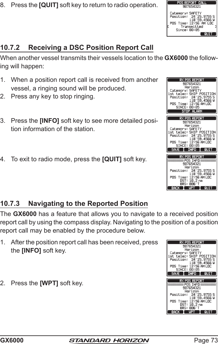 Page 73GX60008.  Press the [QUIT] soft key to return to radio operation.10.7.2  Receiving a DSC Position Report CallWhen another vessel transmits their vessels location to the GX6000 the follow-ing will happen:1.  When a position report call is received from another vessel, a ringing sound will be produced.2.  Press any key to stop ringing.3.  Press the [INFO] soft key to see more detailed posi-tion information of the station.4.  To exit to radio mode, press the [QUIT] soft key.10.7.3  Navigating to the Reported PositionThe GX6000 has a feature that allows you to navigate to a received position report call by using the compass display. Navigating to the position of a position report call may be enabled by the procedure below.1.  After the position report call has been received, press the [INFO] soft key.2.  Press the [WPT] soft key.