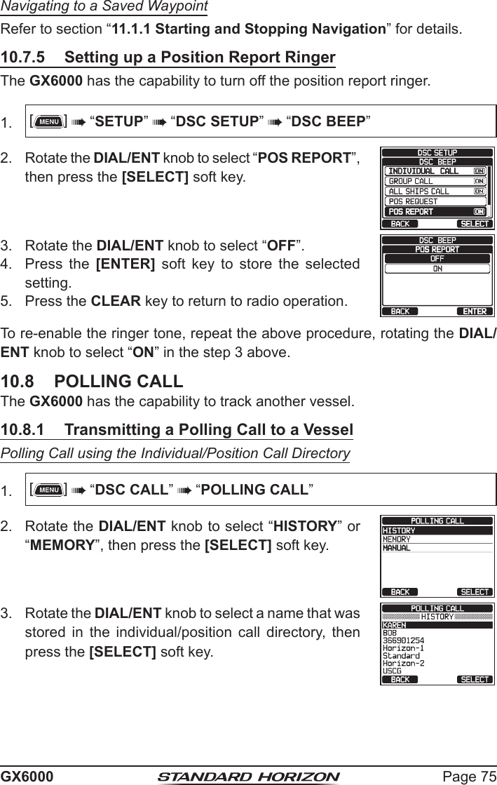 Page 75GX6000Navigating to a Saved WaypointRefer to section “11.1.1 Starting and Stopping Navigation” for details.10.7.5  Setting up a Position Report RingerThe GX6000 has the capability to turn off the position report ringer.1.  []  “SETUP”  “DSC SETUP”  “DSC BEEP”2.  Rotate the DIAL/ENT knob to select “POS REPORT”, then press the [SELECT] soft key.   3.  Rotate the DIAL/ENT knob to select “OFF”.   4.  Press the [ENTER]  soft  key  to  store  the  selected setting.5.  Press the CLEAR key to return to radio operation.To re-enable the ringer tone, repeat the above procedure, rotating the DIAL/ENT knob to select “ON” in the step 3 above.10.8  POLLING CALLThe GX6000 has the capability to track another vessel.10.8.1  Transmitting a Polling Call to a VesselPolling Call using the Individual/Position Call Directory1.  []  “DSC CALL”  “POLLING CALL”2.  Rotate the DIAL/ENT knob to select “HISTORY” or “MEMORY”, then press the [SELECT] soft key.3.  Rotate the DIAL/ENT knob to select a name that was stored  in  the  individual/position  call  directory,  then press the [SELECT] soft key.