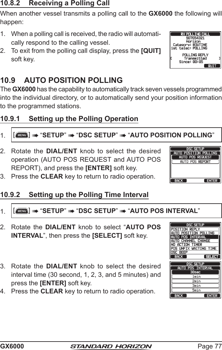 Page 77GX600010.8.2  Receiving a Polling CallWhen another vessel transmits a polling call to the GX6000 the following will happen:1.  When a polling call is received, the radio will automati-cally respond to the calling vessel.2.  To exit from the polling call display, press the [QUIT] soft key.10.9  AUTO POSITION POLLINGThe GX6000 has the capability to automatically track seven vessels programmed into the individual directory, or to automatically send your position information to the programmed stations.10.9.1  Setting up the Polling Operation1.  []  “SETUP”  “DSC SETUP”  “AUTO POSITION POLLING”2.  Rotate the DIAL/ENT knob to select the desired operation (AUTO POS REQUEST and AUTO POS REPORT), and press the [ENTER] soft key.    3.  Press the CLEAR key to return to radio operation.10.9.2  Setting up the Polling Time Interval1.  []  “SETUP”  “DSC SETUP”  “AUTO POS INTERVAL”2.  Rotate the DIAL/ENT  knob  to  select  “AUTO POS INTERVAL”, then press the [SELECT] soft key.  3.  Rotate the DIAL/ENT knob to select the desired interval time (30 second, 1, 2, 3, and 5 minutes) and press the [ENTER] soft key.   4.  Press the CLEAR key to return to radio operation.