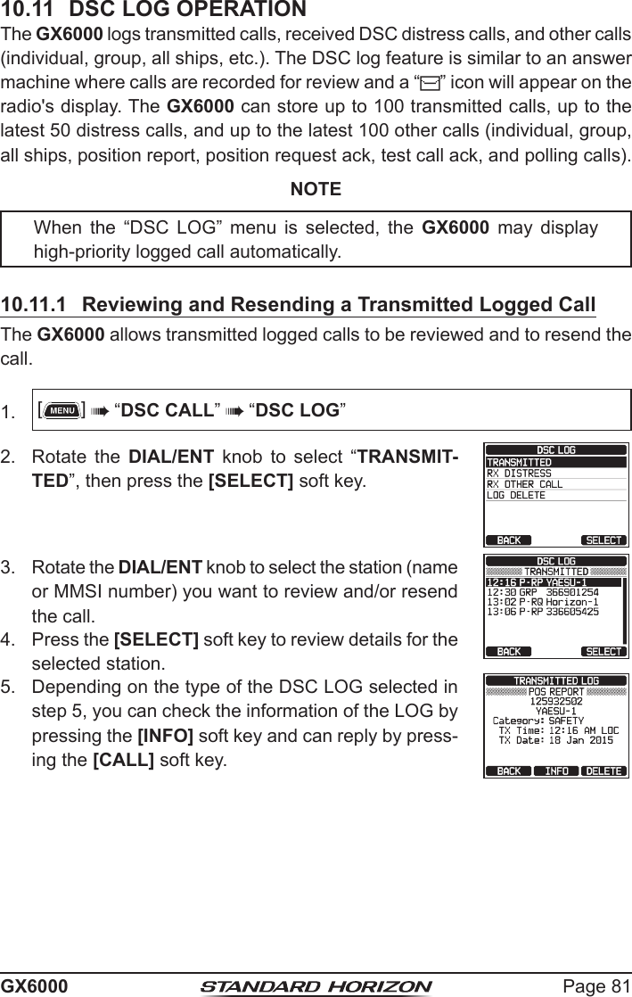 Page 81GX600010.11  DSC LOG OPERATIONThe GX6000 logs transmitted calls, received DSC distress calls, and other calls (individual, group, all ships, etc.). The DSC log feature is similar to an answer machine where calls are recorded for review and a “ ” icon will appear on the radio&apos;s display. The GX6000 can store up to 100 transmitted calls, up to the latest 50 distress calls, and up to the latest 100 other calls (individual, group, all ships, position report, position request ack, test call ack, and polling calls).NOTEWhen  the  “DSC  LOG”  menu  is  selected,  the  GX6000  may  display high-priority logged call automatically.10.11.1  Reviewing and Resending a Transmitted Logged CallThe GX6000 allows transmitted logged calls to be reviewed and to resend the call.1.  []  “DSC CALL”  “DSC LOG”2.  Rotate the DIAL/ENT  knob  to  select  “TRANSMIT-TED”, then press the [SELECT] soft key.3.  Rotate the DIAL/ENT knob to select the station (name or MMSI number) you want to review and/or resend the call.4.  Press the [SELECT] soft key to review details for the selected station.5.  Depending on the type of the DSC LOG selected in step 5, you can check the information of the LOG by pressing the [INFO] soft key and can reply by press-ing the [CALL] soft key.