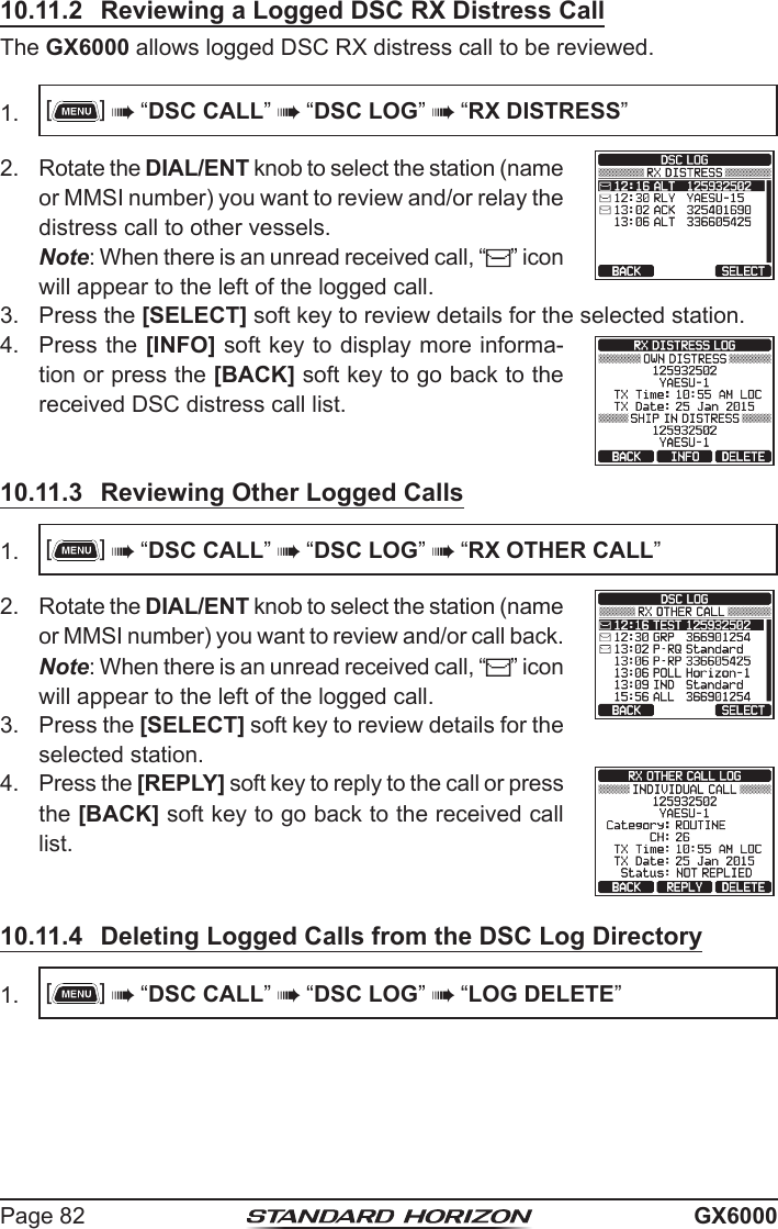 Page 82 GX600010.11.2  Reviewing a Logged DSC RX Distress CallThe GX6000 allows logged DSC RX distress call to be reviewed.1.  []  “DSC CALL”  “DSC LOG”  “RX DISTRESS”2.  Rotate the DIAL/ENT knob to select the station (name or MMSI number) you want to review and/or relay the distress call to other vessels.  Note: When there is an unread received call, “ ” icon will appear to the left of the logged call.3.  Press the [SELECT] soft key to review details for the selected station.4.  Press the [INFO] soft key to display more informa-tion or press the [BACK] soft key to go back to the received DSC distress call list.10.11.3  Reviewing Other Logged Calls1.  []  “DSC CALL”  “DSC LOG”  “RX OTHER CALL”2.  Rotate the DIAL/ENT knob to select the station (name or MMSI number) you want to review and/or call back. Note: When there is an unread received call, “ ” icon will appear to the left of the logged call.3.  Press the [SELECT] soft key to review details for the selected station.4.  Press the [REPLY] soft key to reply to the call or press the [BACK] soft key to go back to the received call list.10.11.4  Deleting Logged Calls from the DSC Log Directory1.  []  “DSC CALL”  “DSC LOG”  “LOG DELETE”