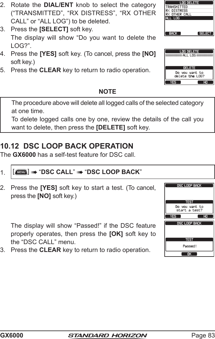 Page 83GX60002.  Rotate the DIAL/ENT  knob  to  select  the  category (“TRANSMITTED”,  “RX  DISTRESS”,  “RX  OTHER CALL” or “ALL LOG”) to be deleted.3.  Press the [SELECT] soft key.  The  display  will  show  “Do  you  want  to  delete  the LOG?”. 4.  Press the [YES] soft key. (To cancel, press the [NO] soft key.)5.  Press the CLEAR key to return to radio operation.NOTEThe procedure above will delete all logged calls of the selected category at one time.To delete logged calls one by one, review the details of the call you want to delete, then press the [DELETE] soft key. 10.12  DSC LOOP BACK OPERATIONThe GX6000 has a self-test feature for DSC call.1.  []  “DSC CALL”  “DSC LOOP BACK”2.  Press the [YES] soft key to start a test. (To cancel, press the [NO] soft key.)  The display will show “Passed!” if the DSC feature properly  operates,  then  press the  [OK]  soft  key to the “DSC CALL” menu.3.  Press the CLEAR key to return to radio operation.