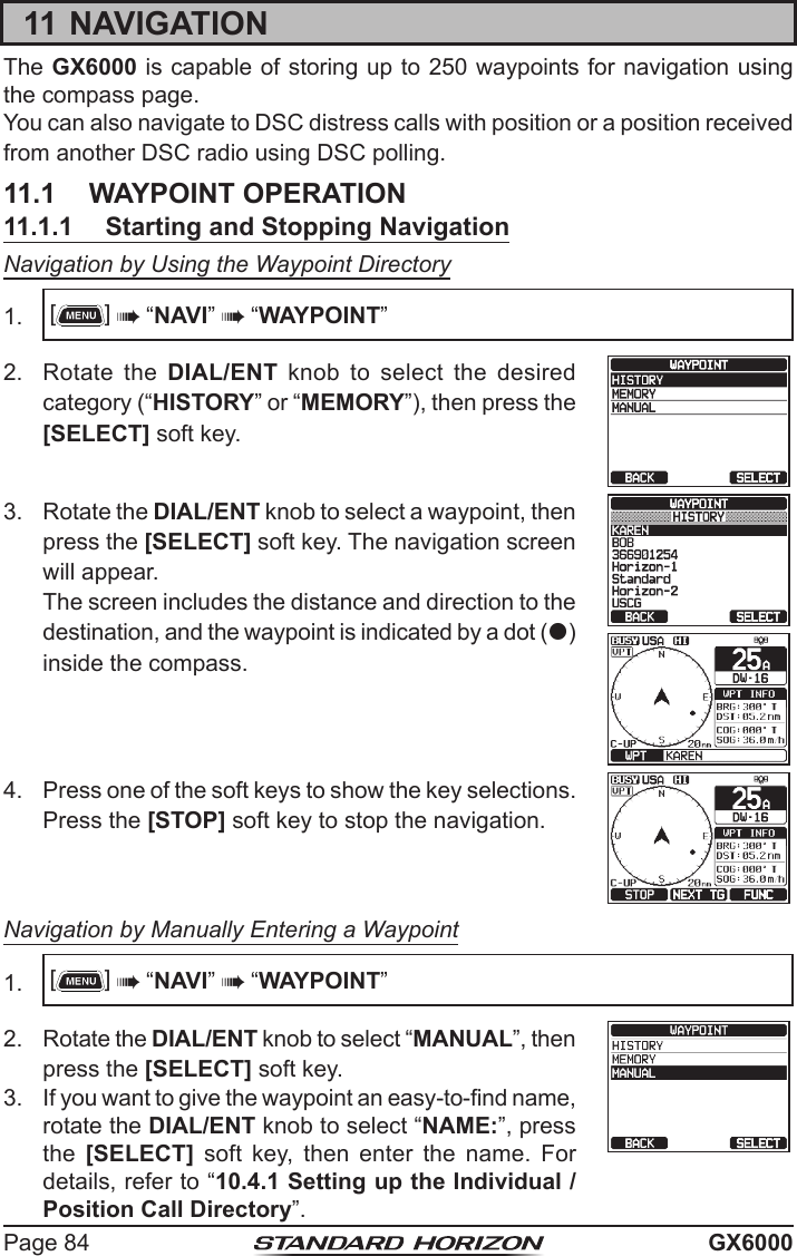 Page 84 GX600011 NAVIGATIONThe GX6000 is capable of storing up to 250 waypoints for navigation using the compass page.You can also navigate to DSC distress calls with position or a position received from another DSC radio using DSC polling.11.1  WAYPOINT OPERATION11.1.1  Starting and Stopping NavigationNavigation by Using the Waypoint Directory1.  []  “NAVI”  “WAYPOINT”2.  Rotate the DIAL/ENT knob to select the desired category (“HISTORY” or “MEMORY”), then press the [SELECT] soft key.3.  Rotate the DIAL/ENT knob to select a waypoint, then press the [SELECT] soft key. The navigation screen will appear.  The screen includes the distance and direction to the destination, and the waypoint is indicated by a dot () inside the compass. 4.  Press one of the soft keys to show the key selections. Press the [STOP] soft key to stop the navigation.Navigation by Manually Entering a Waypoint1.  []  “NAVI”  “WAYPOINT”2.  Rotate the DIAL/ENT knob to select “MANUAL”, then press the [SELECT] soft key.3.  If you want to give the waypoint an easy-to-nd name, rotate the DIAL/ENT knob to select “NAME:”, press the  [SELECT]  soft  key,  then  enter  the  name.  For details, refer to “10.4.1 Setting up the Individual / Position Call Directory”. 