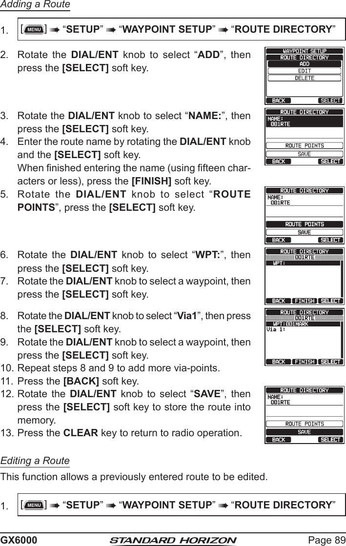 Page 89GX6000Adding a Route1.  []  “SETUP”  “WAYPOINT SETUP”  “ROUTE DIRECTORY”2.  Rotate the DIAL/ENT  knob  to  select  “ADD”,  then press the [SELECT] soft key.3.  Rotate the DIAL/ENT knob to select “NAME:”, then press the [SELECT] soft key.   4.  Enter the route name by rotating the DIAL/ENT knob and the [SELECT] soft key.  When nished entering the name (using fteen char-acters or less), press the [FINISH] soft key.5.  Rotate the DIAL/ENT  knob  to  select  “ROUTE POINTS”, press the [SELECT] soft key.   6.  Rotate  the  DIAL/ENT  knob  to  select  “WPT:”,  then press the [SELECT] soft key.  7.  Rotate the DIAL/ENT knob to select a waypoint, then press the [SELECT] soft key. 8.  Rotate the DIAL/ENT knob to select “Via1”, then press the [SELECT] soft key.  9.  Rotate the DIAL/ENT knob to select a waypoint, then press the [SELECT] soft key. 10. Repeat steps 8 and 9 to add more via-points.11. Press the [BACK] soft key. 12. Rotate the  DIAL/ENT  knob  to  select  “SAVE”,  then press the [SELECT] soft key to store the route into memory.   13. Press the CLEAR key to return to radio operation.Editing a RouteThis function allows a previously entered route to be edited. 1.  []  “SETUP”  “WAYPOINT SETUP”  “ROUTE DIRECTORY”