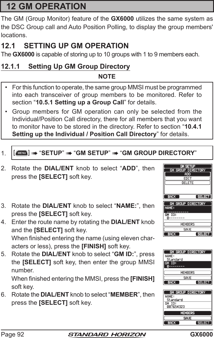 Page 92 GX600012 GM OPERATIONThe GM (Group Monitor) feature of the GX6000 utilizes the same system as the DSC Group call and Auto Position Polling, to display the group members&apos; locations. 12.1  SETTING UP GM OPERATIONThe GX6000 is capable of storing up to 10 groups with 1 to 9 members each.12.1.1  Setting Up GM Group DirectoryNOTE•  For this function to operate, the same group MMSI must be programmed into each transceiver of group members to be monitored. Refer to section “10.5.1 Setting up a Group Call” for details.•  Group  members  for  GM  operation  can  only  be  selected  from  the Individual/Position Call directory, there for all members that you want to monitor have to be stored in the directory. Refer to section “10.4.1 Setting up the Individual / Position Call Directory” for details.1.  []  “SETUP”  “GM SETUP”  “GM GROUP DIRECTORY”2.  Rotate the DIAL/ENT  knob  to  select  “ADD”,  then  press the [SELECT] soft key.3.  Rotate the DIAL/ENT knob to select “NAME:”, then  press the [SELECT] soft key.   4.  Enter the route name by rotating the DIAL/ENT knob and the [SELECT] soft key.  When nished entering the name (using eleven char-acters or less), press the [FINISH] soft key.5.  Rotate the DIAL/ENT knob to select “GM ID:”, press the [SELECT] soft key, then enter the group MMSI number.  When nished entering the MMSI, press the [FINISH] soft key.6.  Rotate the DIAL/ENT knob to select “MEMBER”, then press the [SELECT] soft key.   