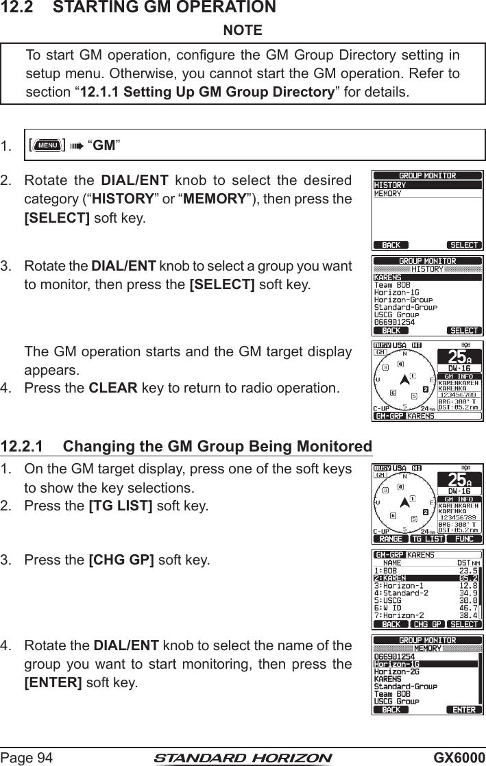 Page 94 GX600012.2  STARTING GM OPERATIONNOTETo start GM operation, congure the GM Group Directory setting in setup menu. Otherwise, you cannot start the GM operation. Refer to section “12.1.1 Setting Up GM Group Directory” for details.1.  []  “GM”2.  Rotate the DIAL/ENT knob to select the desired category (“HISTORY” or “MEMORY”), then press the [SELECT] soft key.3.  Rotate the DIAL/ENT knob to select a group you want to monitor, then press the [SELECT] soft key.  The GM operation starts and the GM target display appears.4.  Press the CLEAR key to return to radio operation.12.2.1  Changing the GM Group Being Monitored1.  On the GM target display, press one of the soft keys to show the key selections.2.  Press the [TG LIST] soft key.3.  Press the [CHG GP] soft key.4.  Rotate the DIAL/ENT knob to select the name of the group you want to  start  monitoring,  then  press  the [ENTER] soft key.  