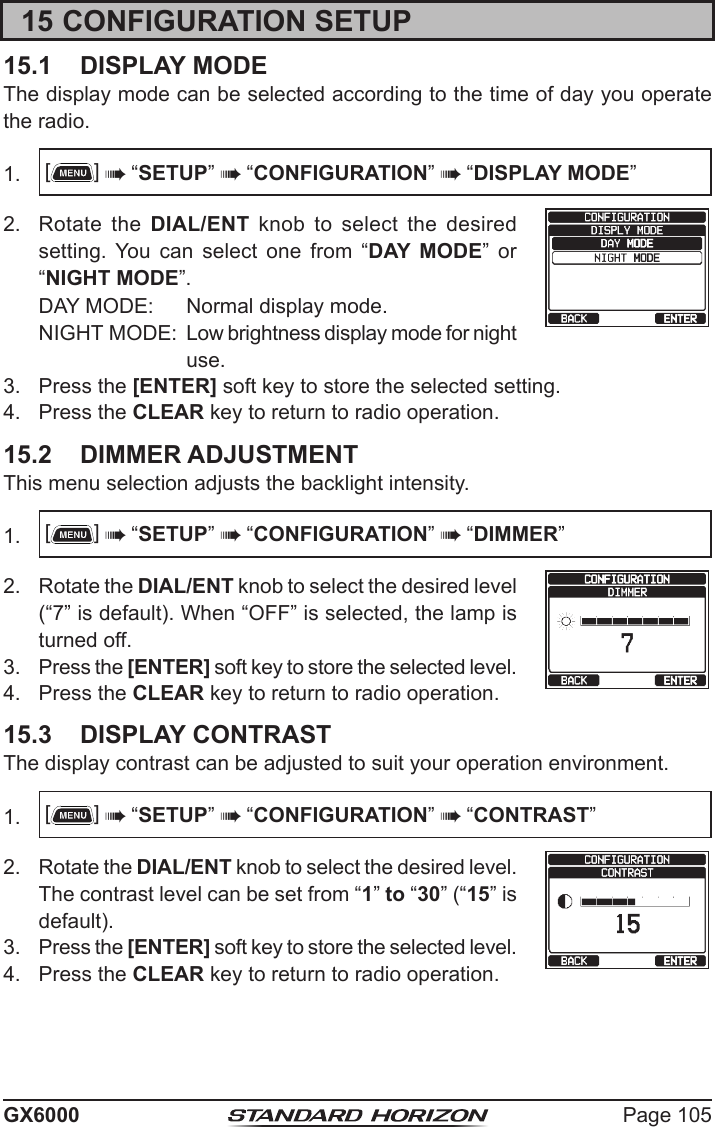 Page 105GX600015 CONFIGURATION SETUP15.1  DISPLAY MODEThe display mode can be selected according to the time of day you operate the radio.1.  []  “SETUP”  “CONFIGURATION”  “DISPLAY MODE”2.  Rotate the DIAL/ENT knob to select the desired setting.  You  can  select  one  from  “DAY MODE”  or “NIGHT MODE”.DAY MODE:  Normal display mode.NIGHT MODE:  Low brightness display mode for night use.3.  Press the [ENTER] soft key to store the selected setting.4.  Press the CLEAR key to return to radio operation.15.2  DIMMER ADJUSTMENTThis menu selection adjusts the backlight intensity.1.  []  “SETUP”  “CONFIGURATION”  “DIMMER”2.  Rotate the DIAL/ENT knob to select the desired level (“7” is default). When “OFF” is selected, the lamp is turned off.3.  Press the [ENTER] soft key to store the selected level.4.  Press the CLEAR key to return to radio operation.15.3  DISPLAY CONTRASTThe display contrast can be adjusted to suit your operation environment.1.  []  “SETUP”  “CONFIGURATION”  “CONTRAST”2.  Rotate the DIAL/ENT knob to select the desired level. The contrast level can be set from “1” to “30” (“15” is default).3.  Press the [ENTER] soft key to store the selected level.4.  Press the CLEAR key to return to radio operation.