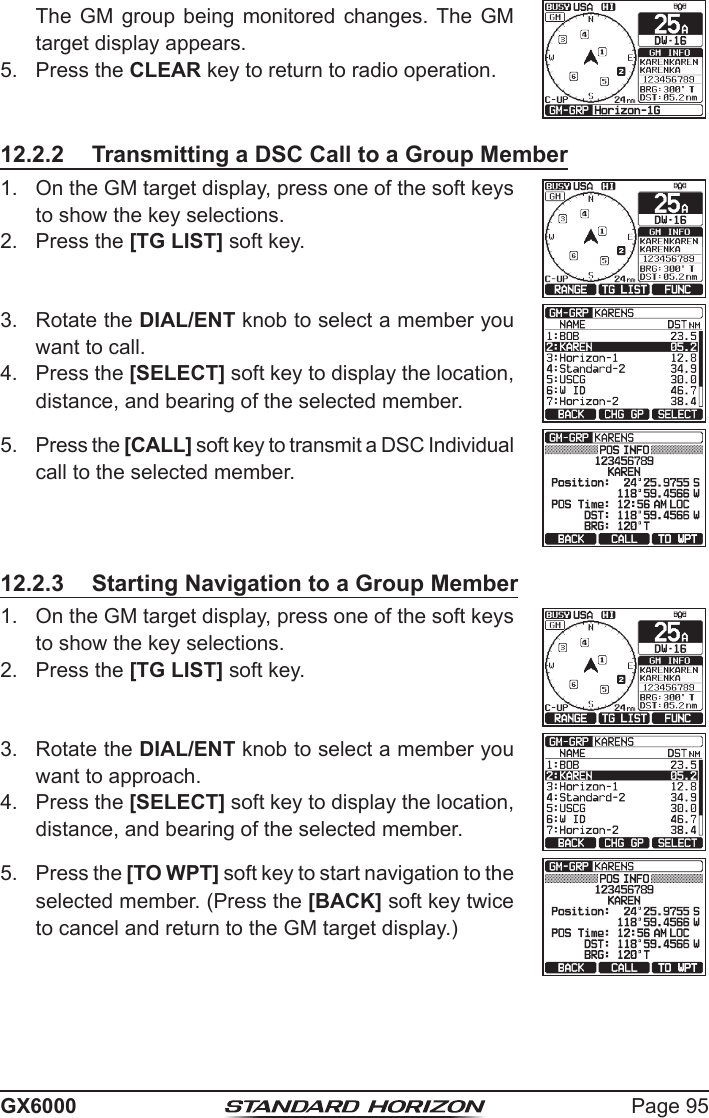 Page 95GX6000  The GM group being monitored changes. The GM target display appears.5.  Press the CLEAR key to return to radio operation.12.2.2  Transmitting a DSC Call to a Group Member1.  On the GM target display, press one of the soft keys to show the key selections.2.  Press the [TG LIST] soft key.3.  Rotate the DIAL/ENT knob to select a member you want to call.4.  Press the [SELECT] soft key to display the location, distance, and bearing of the selected member.5.  Press the [CALL] soft key to transmit a DSC Individual call to the selected member.12.2.3  Starting Navigation to a Group Member1.  On the GM target display, press one of the soft keys to show the key selections.2.  Press the [TG LIST] soft key.3.  Rotate the DIAL/ENT knob to select a member you want to approach.4.  Press the [SELECT] soft key to display the location, distance, and bearing of the selected member.5.  Press the [TO WPT] soft key to start navigation to the selected member. (Press the [BACK] soft key twice to cancel and return to the GM target display.) 