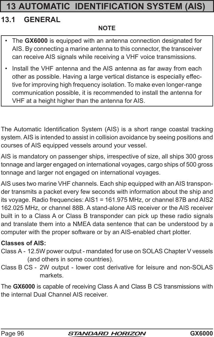 Page 96 GX600013 AUTOMATIC  IDENTIFICATION SYSTEM (AIS)13.1  GENERALNOTE•  The GX6000 is equipped with an antenna connection designated for AIS. By connecting a marine antenna to this connector, the transceiver can receive AIS signals while receiving a VHF voice transmissions.•  Install the VHF antenna and the AIS antenna as far away from each other as possible. Having a large vertical distance is especially effec-tive for improving high frequency isolation. To make even longer-range communication possible, it is recommended to install the antenna for VHF at a height higher than the antenna for AIS.The Automatic Identication System (AIS) is a short range coastal tracking system. AIS is intended to assist in collision avoidance by seeing positions and courses of AIS equipped vessels around your vessel.AIS is mandatory on passenger ships, irrespective of size, all ships 300 gross tonnage and larger engaged on international voyages, cargo ships of 500 gross tonnage and larger not engaged on international voyages.AIS uses two marine VHF channels. Each ship equipped with an AIS transpon-der transmits a packet every few seconds with information about the ship and its voyage. Radio frequencies: AIS1 = 161.975 MHz, or channel 87B and AIS2 162.025 MHz, or channel 88B. A stand-alone AIS receiver or the AIS receiver built in to a Class A or Class B transponder can pick up these radio signals and translate them into a NMEA data sentence that can be understood by a computer with the proper software or by an AIS-enabled chart plotter. Classes of AIS:Class A - 12.5W power output - mandated for use on SOLAS Chapter V vessels (and others in some countries). Class B CS -  2W output - lower cost derivative for leisure and non-SOLAS markets.The GX6000 is capable of receiving Class A and Class B CS transmissions with the internal Dual Channel AIS receiver. 