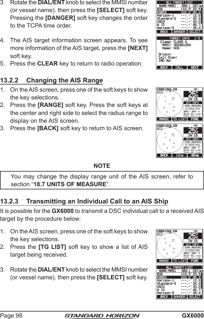 Page 98 GX60003.  Rotate the DIAL/ENT knob to select the MMSI number (or vessel name). then press the [SELECT] soft key. Pressing the [DANGER] soft key changes the order to the TCPA time order.4.  The AIS target information screen appears. To see more information of the AIS target, press the [NEXT] soft key.5.  Press the CLEAR key to return to radio operation.13.2.2  Changing the AIS Range1.  On the AIS screen, press one of the soft keys to show the key selections.2.  Press the [RANGE] soft key. Press the soft keys at the center and right side to select the radius range to display on the AIS screen.3.  Press the [BACK] soft key to return to AIS screen.NOTEYou  may  change the  display  range  unit  of  the AIS  screen,  refer to section “18.7 UNITS OF MEASURE”.13.2.3  Transmitting an Individual Call to an AIS ShipIt is possible for the GX6000 to transmit a DSC individual call to a received AIS target by the procedure below:1.  On the AIS screen, press one of the soft keys to show the key selections.2.  Press the [TG LIST] soft key to show a  list  of AIS target being received.3.  Rotate the DIAL/ENT knob to select the MMSI number (or vessel name). then press the [SELECT] soft key.