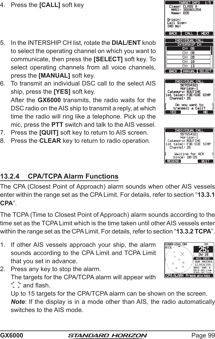 Page 99GX60004.  Press the [CALL] soft key 5.  In the INTERSHIP CH list, rotate the DIAL/ENT knob to select the operating channel on which you want to communicate, then press the [SELECT] soft key. To select operating channels from all voice channels, press the [MANUAL] soft key.6.  To transmit an individual DSC call to the select AIS ship, press the [YES] soft key.  After the GX6000 transmits, the radio waits for the DSC radio on the AIS ship to transmit a reply, at which time the radio will ring like a telephone. Pick up the mic, press the PTT switch and talk to the AIS vessel.7.  Press the [QUIT] soft key to return to AIS screen.8.  Press the CLEAR key to return to radio operation.13.2.4  CPA/TCPA Alarm FunctionsThe CPA (Closest Point of Approach) alarm sounds when other AIS vessels enter within the range set as the CPA Limit. For details, refer to section “13.3.1 CPA”.The TCPA (Time to Closest Point of Approach) alarm sounds according to the time set as the TCPA Limit which is the time taken until other AIS vessels enter within the range set as the CPA Limit. For details, refer to section “13.3.2 TCPA”.1.  If other AIS  vessels approach your ship, the alarm sounds according to the CPA Limit and TCPA Limit that you set in advance.2.  Press any key to stop the alarm.  The targets for the CPA/TCPA alarm will appear with  “ ” and ash.  Up to 15 targets for the CPA/TCPA alarm can be shown on the screen. Note: If the display is in a mode other than AIS, the radio automatically switches to the AIS mode.