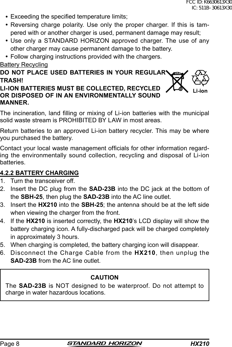 HX210Page 8 Exceeding the specied temperature limits; Reversing charge polarity. Use only the proper charger. If this is tam-pered with or another charger is used, permanent damage may result; Use only a STANDARD HORIZON approved charger. The use of any other charger may cause permanent damage to the battery. Follow charging instructions provided with the chargers.Battery RecyclingDO NOT PLACE USED BATTERIES IN YOUR REGULAR TRASH!LI-ION BATTERIES MUST BE COLLECTED, RECYCLED OR DISPOSED OF IN AN ENVIRONMENTALLY SOUND MANNER.The incineration, land  lling  or mixing  of Li-ion  batteries with  the  municipal solid waste stream is PROHIBITED BY LAW in most areas.Return batteries to an approved Li-ion battery recycler. This may be where you purchased the battery.Contact your local waste management ofcials for other information regard-ing the environmentally sound collection, recycling and disposal of Li-ion batteries.4.2.2 BATTERY CHARGING1.  Turn the transceiver off.2.  Insert the DC plug from the SAD-23B into the DC jack at the bottom of the SBH-25, then plug the SAD-23B into the AC line outlet.3.  Insert the HX210 into the SBH-25; the antenna should be at the left side when viewing the charger from the front.4.  If the HX210 is inserted correctly, the HX210’s LCD display will show the battery charging icon. A fully-discharged pack will be charged completely in approximately 3 hours.5.  When charging is completed, the battery charging icon will disappear.6.  Disconnect the Charge Cable from the HX210, then unplug the  SAD-23B from the AC line outlet.CAUTIONThe SAD-23B is NOT designed to be waterproof. Do not attempt to charge in water hazardous locations.FCC ID: K6630613X30 IC: 511B-30613X30