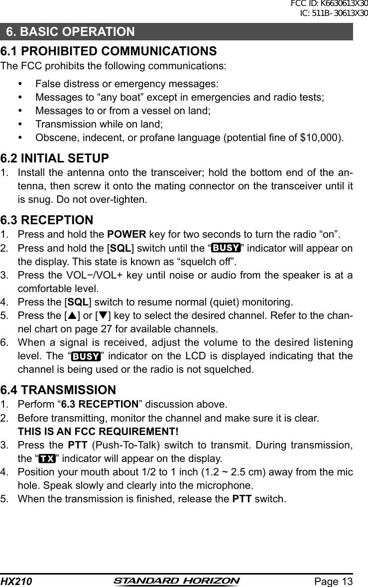 Page 13HX2106. BASIC OPERATION6.1 PROHIBITED COMMUNICATIONSThe FCC prohibits the following communications:  False distress or emergency messages:  Messages to “any boat” except in emergencies and radio tests;  Messages to or from a vessel on land;  Transmission while on land;  Obscene, indecent, or profane language (potential ne of $10,000).6.2 INITIAL SETUP1.  Install the antenna onto the transceiver; hold the bottom end of the an-tenna, then screw it onto the mating connector on the transceiver until it is snug. Do not over-tighten.6.3 RECEPTION1.  Press and hold the POWER key for two seconds to turn the radio “on”.2.  Press and hold the [SQL] switch until the “ ” indicator will appear on the display. This state is known as “squelch off”.3.  Press the VOL−/VOL+ key until noise or audio from the speaker is at a comfortable level.4.  Press the [SQL] switch to resume normal (quiet) monitoring.5.  Press the [p] or [q] key to select the desired channel. Refer to the chan-nel chart on page 27 for available channels.6.  When a signal is received, adjust the volume to the desired listening level. The “ ” indicator on the LCD is displayed indicating that the channel is being used or the radio is not squelched.6.4 TRANSMISSION1.  Perform “6.3 RECEPTION” discussion above.2.  Before transmitting, monitor the channel and make sure it is clear. THIS IS AN FCC REQUIREMENT!3.  Press the PTT (Push-To-Talk) switch to transmit. During transmission, the “ ” indicator will appear on the display.4.  Position your mouth about 1/2 to 1 inch (1.2 ~ 2.5 cm) away from the mic hole. Speak slowly and clearly into the microphone.5.  When the transmission is nished, release the PTT switch.FCC ID: K6630613X30 IC: 511B-30613X30