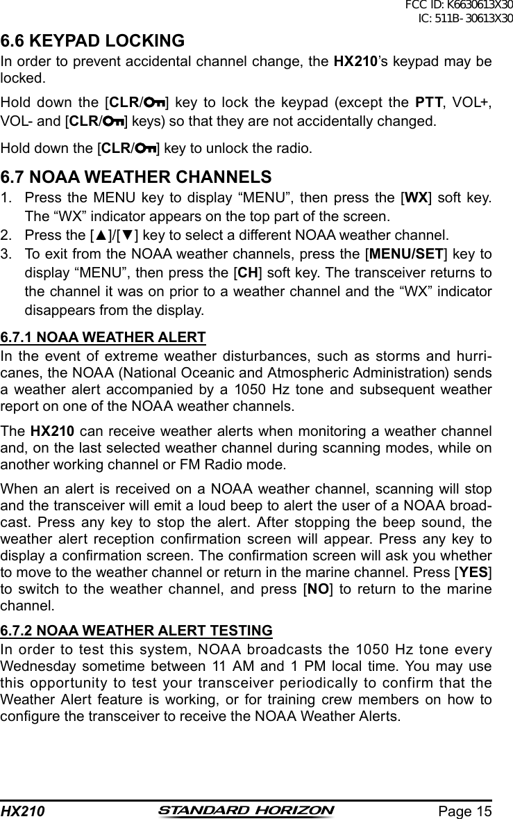 Page 15HX2106.6 KEYPAD LOCKINGIn order to prevent accidental channel change, the HX210’s keypad may be locked.Hold down the [CLR/] key to lock the keypad (except the PTT,  VOL+, VOL- and [CLR/ ] keys) so that they are not accidentally changed. Hold down the [CLR/] key to unlock the radio.6.7 NOAA WEATHER CHANNELS1.  Press the MENU key to display “MENU”, then press the [WX] soft key. The “WX” indicator appears on the top part of the screen.2.  Press the [▲]/[▼] key to select a different NOAA weather channel.3.  To exit from the NOAA weather channels, press the [MENU/SET] key to display “MENU”, then press the [CH] soft key. The transceiver returns to the channel it was on prior to a weather channel and the “WX” indicator disappears from the display.6.7.1 NOAA WEATHER ALERTIn the event of extreme weather disturbances, such as storms and hurri-canes, the NOAA (National Oceanic and Atmospheric Administration) sends a weather alert accompanied by a 1050 Hz tone and subsequent weather report on one of the NOAA weather channels.The HX210 can receive weather alerts when monitoring a weather channel and, on the last selected weather channel during scanning modes, while on another working channel or FM Radio mode.When an alert is received on a NOAA weather channel, scanning will stop and the transceiver will emit a loud beep to alert the user of a NOAA broad-cast. Press any key to stop the alert. After stopping the beep sound, the weather  alert  reception  conrmation  screen  will  appear.  Press  any key to display a conrmation screen. The conrmation screen will ask you whether to move to the weather channel or return in the marine channel. Press [YES] to switch to the weather channel, and press [NO] to return to the marine channel.6.7.2 NOAA WEATHER ALERT TESTINGIn order to test this system, NOAA broadcasts the 1050 Hz tone every Wednesday sometime between 11 AM and 1 PM local time. You may use this opportunity to test your transceiver periodically to confirm that the Weather Alert feature is working, or for training crew members on how to congure the transceiver to receive the NOAA Weather Alerts.FCC ID: K6630613X30 IC: 511B-30613X30