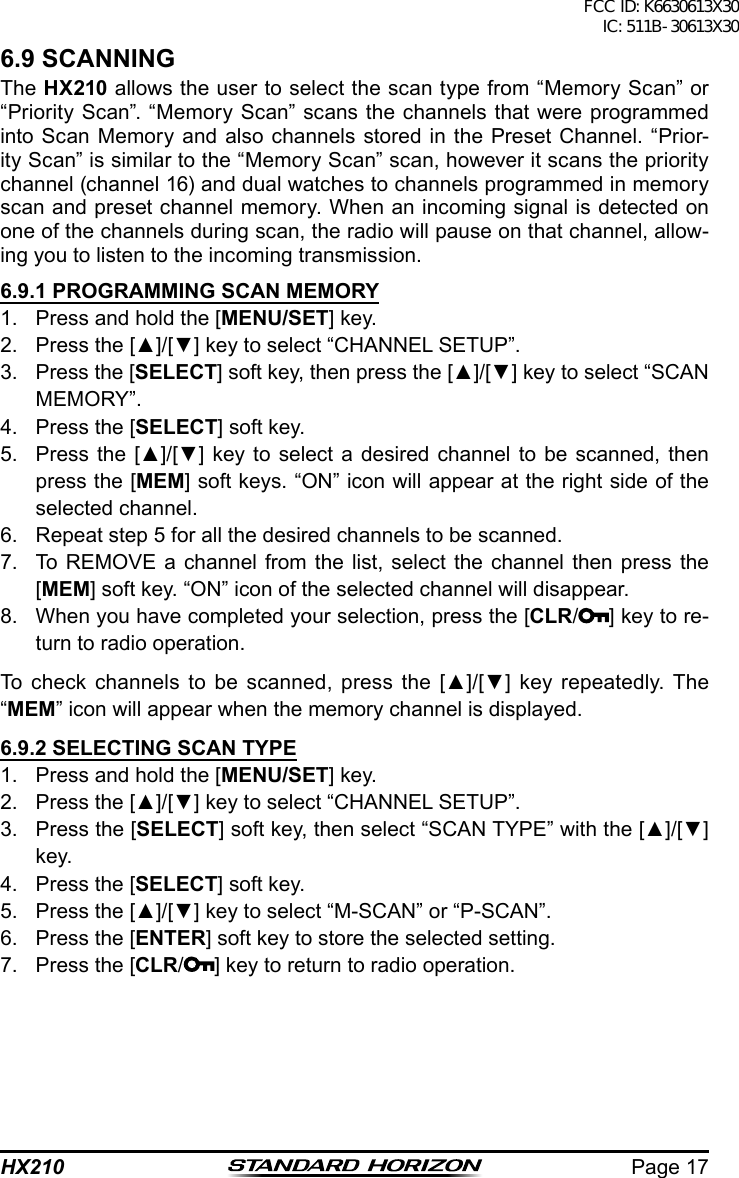 Page 17HX2106.9 SCANNINGThe HX210 allows the user to select the scan type from “Memory Scan” or “Priority Scan”. “Memory Scan” scans the channels that were programmed into Scan Memory and also channels stored in the Preset Channel. “Prior-ity Scan” is similar to the “Memory Scan” scan, however it scans the priority channel (channel 16) and dual watches to channels programmed in memory scan and preset channel memory. When an incoming signal is detected on one of the channels during scan, the radio will pause on that channel, allow-ing you to listen to the incoming transmission.6.9.1 PROGRAMMING SCAN MEMORY1.  Press and hold the [MENU/SET] key.2.  Press the [▲]/[▼] key to select “CHANNEL SETUP”.3.  Press the [SELECT] soft key, then press the [▲]/[▼] key to select “SCAN MEMORY”.4.  Press the [SELECT] soft key.5.  Press the [▲]/[▼]  key  to  select  a desired channel to be scanned,  then press the [MEM] soft keys. “ON” icon will appear at the right side of the selected channel.6.  Repeat step 5 for all the desired channels to be scanned.7.  To REMOVE a channel from the list, select the channel then press the [MEM] soft key. “ON” icon of the selected channel will disappear.8.  When you have completed your selection, press the [CLR/] key to re-turn to radio operation.To  check  channels  to  be  scanned,  press  the  [▲]/[▼]  key  repeatedly.  The “MEM” icon will appear when the memory channel is displayed.6.9.2 SELECTING SCAN TYPE1.  Press and hold the [MENU/SET] key.2.  Press the [▲]/[▼] key to select “CHANNEL SETUP”.3.  Press the [SELECT] soft key, then select “SCAN TYPE” with the [▲]/[▼] key.4.  Press the [SELECT] soft key.5.  Press the [▲]/[▼] key to select “M-SCAN” or “P-SCAN”.6.  Press the [ENTER] soft key to store the selected setting.7.  Press the [CLR/] key to return to radio operation.FCC ID: K6630613X30 IC: 511B-30613X30