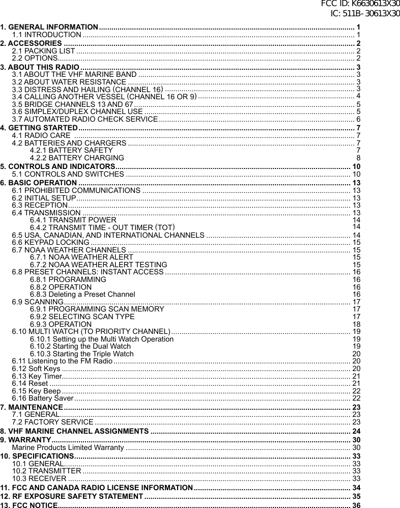 1. GENERAL INFORMATION ............................................................................................................................ 11.1 INTRODUCTION .................................................................................................................................... 12. ACCESSORIES ............................................................................................................................................. 22.1 PACKING LIST ....................................................................................................................................... 22.2 OPTIONS................................................................................................................................................ 23. ABOUT THIS RADIO ..................................................................................................................................... 33.1 ABOUT THE VHF MARINE BAND ......................................................................................................... 33.2 ABOUT WATER RESISTANCE .............................................................................................................. 33.3 DISTRESS AND HAILING (CHANNEL 16) ............................................................................................ 33.4 CALLING ANOTHER VESSEL (CHANNEL 16 OR 9) ............................................................................ 43.5 BRIDGE CHANNELS 13 AND 67 ........................................................................................................... 53.6 SIMPLEX/DUPLEX CHANNEL USE ...................................................................................................... 53.7 AUTOMATED RADIO CHECK SERVICE ............................................................................................... 64. GETTING STARTED ...................................................................................................................................... 74.1 RADIO CARE  ........................................................................................................................................ 74.2 BATTERIES AND CHARGERS .............................................................................................................. 74.2.1 BATTERY SAFETY  74.2.2 BATTERY CHARGING  85. CONTROLS AND INDICATORS .................................................................................................................. 105.1 CONTROLS AND SWITCHES ............................................................................................................. 106. BASIC OPERATION .................................................................................................................................... 136.1 PROHIBITED COMMUNICATIONS ..................................................................................................... 136.2 INITIAL SETUP ..................................................................................................................................... 136.3 RECEPTION ......................................................................................................................................... 136.4 TRANSMISSION .................................................................................................................................. 136.4.1 TRANSMIT POWER  146.4.2 TRANSMIT TIME - OUT TIMER (TOT) 146.5 USA, CANADIAN, AND INTERNATIONAL CHANNELS ...................................................................... 146.6 KEYPAD LOCKING .............................................................................................................................. 156.7 NOAA WEATHER CHANNELS ............................................................................................................ 156.7.1 NOAA WEATHER ALERT  156.7.2 NOAA WEATHER ALERT TESTING  156.8 PRESET CHANNELS: INSTANT ACCESS .......................................................................................... 166.8.1 PROGRAMMING  166.8.2 OPERATION  166.8.3 Deleting a Preset Channel  166.9 SCANNING ........................................................................................................................................... 176.9.1 PROGRAMMING SCAN MEMORY  176.9.2 SELECTING SCAN TYPE  176.9.3 OPERATION  186.10 MULTI WATCH (TO PRIORITY CHANNEL) ....................................................................................... 196.10.1 Setting up the Multi Watch Operation  196.10.2 Starting the Dual Watch  196.10.3 Starting the Triple Watch  206.11 Listening to the FM Radio ................................................................................................................... 206.12 Soft Keys ............................................................................................................................................ 206.13 Key Timer............................................................................................................................................ 216.14 Reset .................................................................................................................................................. 216.15 Key Beep ............................................................................................................................................ 226.16 Battery Saver ...................................................................................................................................... 227. MAINTENANCE ........................................................................................................................................... 237.1 GENERAL ............................................................................................................................................. 237.2 FACTORY SERVICE ............................................................................................................................ 238. VHF MARINE CHANNEL ASSIGNMENTS ................................................................................................. 249. WARRANTY ................................................................................................................................................. 30Marine Products Limited Warranty ............................................................................................................. 3010. SPECIFICATIONS ...................................................................................................................................... 3310.1 GENERAL ........................................................................................................................................... 3310.2 TRANSMITTER .................................................................................................................................. 3310.3 RECEIVER ......................................................................................................................................... 3311. FCC AND CANADA RADIO LICENSE INFORMATION ............................................................................ 3412. RF EXPOSURE SAFETY STATEMENT .................................................................................................... 3513. FCC NOTICE .............................................................................................................................................. 36FCC ID: K6630613X30 IC: 511B-30613X30