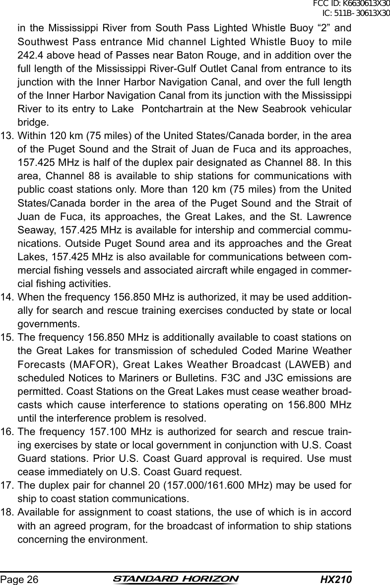 HX210Page 26in the Mississippi River from South Pass Lighted Whistle Buoy “2” and Southwest Pass entrance Mid channel Lighted Whistle Buoy to mile 242.4 above head of Passes near Baton Rouge, and in addition over the full length of the Mississippi River-Gulf Outlet Canal from entrance to its junction with the Inner Harbor Navigation Canal, and over the full length of the Inner Harbor Navigation Canal from its junction with the Mississippi River to its entry to Lake  Pontchartrain at the New Seabrook vehicular bridge.13. Within 120 km (75 miles) of the United States/Canada border, in the area of the Puget Sound and the Strait of Juan de Fuca and its approaches, 157.425 MHz is half of the duplex pair designated as Channel 88. In this area, Channel 88 is available to ship stations for communications with public coast stations only. More than 120 km (75 miles) from the United States/Canada border in the area of the Puget Sound and the Strait of Juan de Fuca, its approaches, the Great Lakes, and the St. Lawrence Seaway, 157.425 MHz is available for intership and commercial commu-nications. Outside Puget Sound area and its approaches and the Great Lakes, 157.425 MHz is also available for communications between com-mercial shing vessels and associated aircraft while engaged in commer-cial shing activities. 14. When the frequency 156.850 MHz is authorized, it may be used addition-ally for search and rescue training exercises conducted by state or local governments. 15. The frequency 156.850 MHz is additionally available to coast stations on the Great Lakes for transmission of scheduled Coded Marine Weather Forecasts (MAFOR), Great Lakes Weather Broadcast (LAWEB) and scheduled Notices to Mariners or Bulletins. F3C and J3C emissions are permitted. Coast Stations on the Great Lakes must cease weather broad-casts which cause interference to stations operating on 156.800 MHz until the interference problem is resolved. 16. The frequency 157.100 MHz is authorized for search and rescue train-ing exercises by state or local government in conjunction with U.S. Coast Guard stations. Prior U.S. Coast Guard approval is required. Use must cease immediately on U.S. Coast Guard request. 17. The duplex pair for channel 20 (157.000/161.600 MHz) may be used for ship to coast station communications. 18. Available for assignment to coast stations, the use of which is in accord with an agreed program, for the broadcast of information to ship stations concerning the environment.FCC ID: K6630613X30 IC: 511B-30613X30