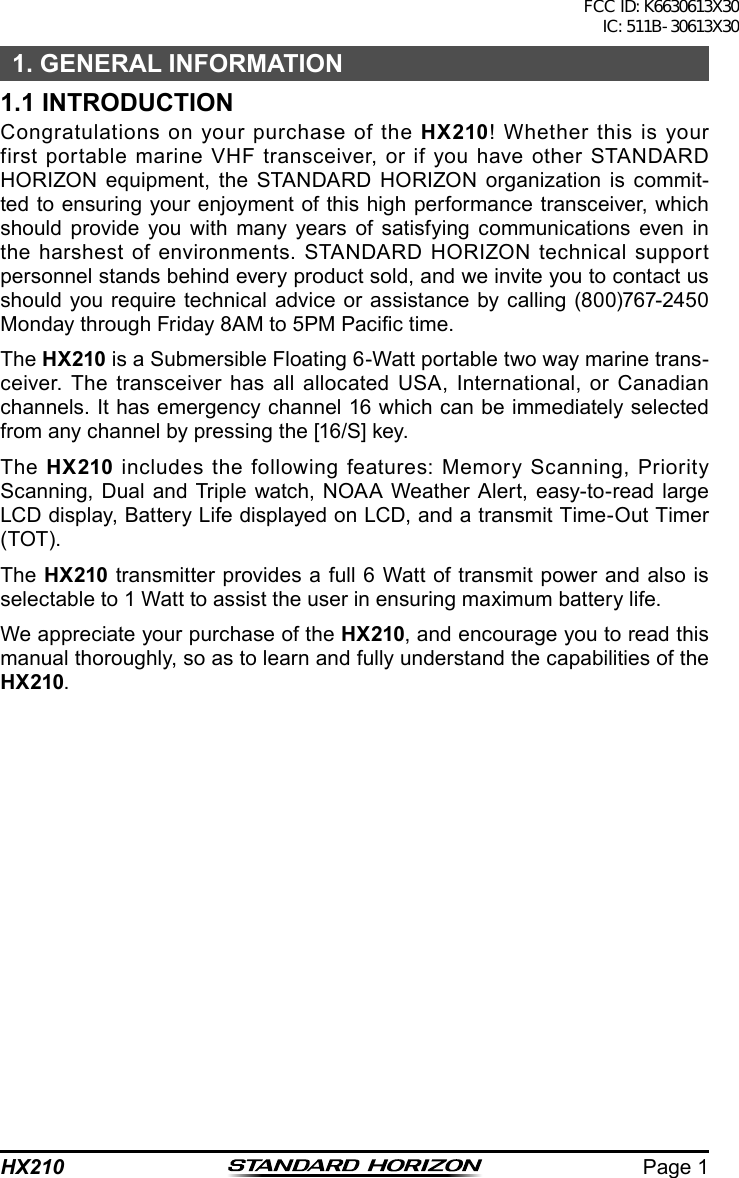 Page 1HX2101. GENERAL INFORMATION1.1 INTRODUCTIONCongratulations on your purchase of the HX210! Whether this is your first portable marine VHF transceiver, or if you have other STANDARD  HORIZON equipment, the STANDARD HORIZON organization is commit-ted to ensuring your enjoyment of this high performance transceiver, which should provide you with many years of satisfying communications even in the harshest of environments. STANDARD HORIZON technical support personnel stands behind every product sold, and we invite you to contact us should you require technical advice or assistance by calling (800)767-2450 Monday through Friday 8AM to 5PM Pacic time.The HX210 is a Submersible Floating 6-Watt portable two way marine trans-ceiver. The transceiver has all allocated USA, International, or Canadian channels. It has emergency channel 16 which can be immediately selected from any channel by pressing the [16/S] key.The  HX210 includes the following features: Memory Scanning, Priority Scanning, Dual and Triple watch, NOAA Weather Alert, easy-to-read large LCD display, Battery Life displayed on LCD, and a transmit Time-Out Timer (TOT).The HX210 transmitter provides a full 6 Watt of transmit power and also is selectable to 1 Watt to assist the user in ensuring maximum battery life.We appreciate your purchase of the HX210, and encourage you to read this manual thoroughly, so as to learn and fully understand the capabilities of the HX210.FCC ID: K6630613X30 IC: 511B-30613X30