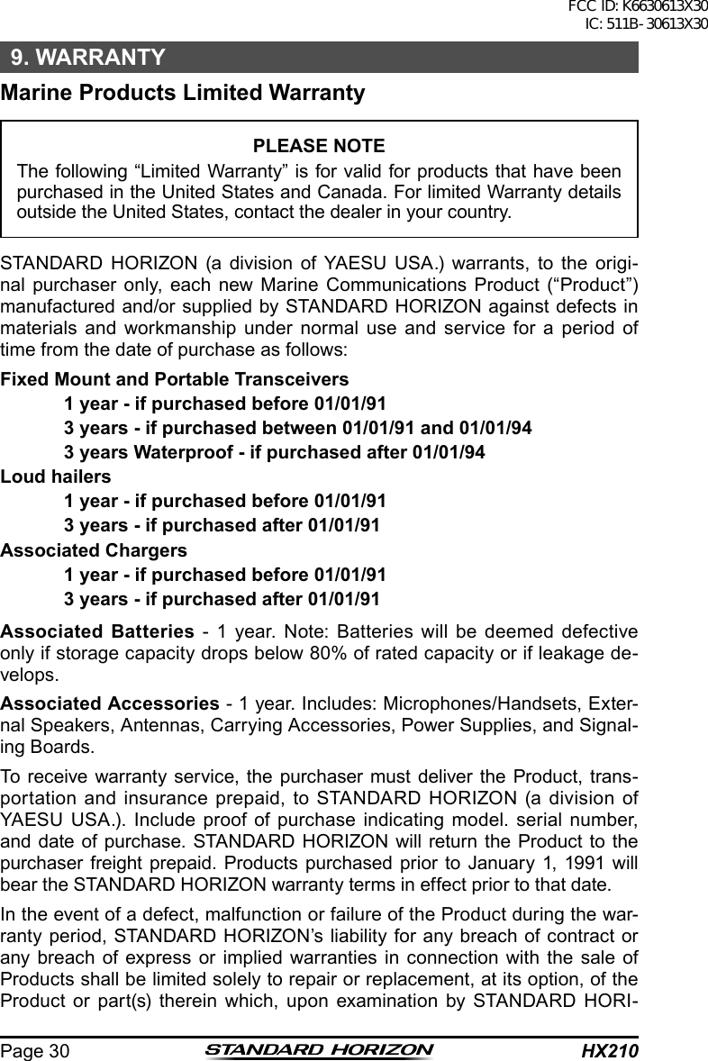 HX210Page 309. WARRANTYMarine Products Limited WarrantyPLEASE NOTEThe following “Limited Warranty” is for valid for products that have been purchased in the United States and Canada. For limited Warranty details outside the United States, contact the dealer in your country.STANDARD HORIZON (a division of YAESU USA.) warrants, to the origi-nal purchaser only, each new Marine Communications Product (“Product”) manufactured and/or supplied by STANDARD HORIZON against defects in materials and workmanship under normal use and service for a period of time from the date of purchase as follows:Fixed Mount and Portable Transceivers  1 year - if purchased before 01/01/91  3 years - if purchased between 01/01/91 and 01/01/94  3 years Waterproof - if purchased after 01/01/94Loud hailers  1 year - if purchased before 01/01/91  3 years - if purchased after 01/01/91Associated Chargers  1 year - if purchased before 01/01/91  3 years - if purchased after 01/01/91Associated Batteries - 1 year. Note: Batteries will be deemed defective only if storage capacity drops below 80% of rated capacity or if leakage de-velops.Associated Accessories - 1 year. Includes: Microphones/Handsets, Exter-nal Speakers, Antennas, Carrying Accessories, Power Supplies, and Signal-ing Boards.To receive warranty service, the purchaser must deliver the Product, trans-portation and insurance prepaid, to STANDARD HORIZON (a division of YAESU USA.). Include proof of purchase indicating model. serial number, and date of purchase. STANDARD HORIZON will return the Product to the purchaser freight prepaid. Products purchased prior to January 1, 1991 will bear the STANDARD HORIZON warranty terms in effect prior to that date.In the event of a defect, malfunction or failure of the Product during the war-ranty period, STANDARD HORIZON’s liability for any breach of contract or any breach of express or implied warranties in connection with the sale of Products shall be limited solely to repair or replacement, at its option, of the Product or part(s) therein which, upon examination by STANDARD HORI-FCC ID: K6630613X30 IC: 511B-30613X30