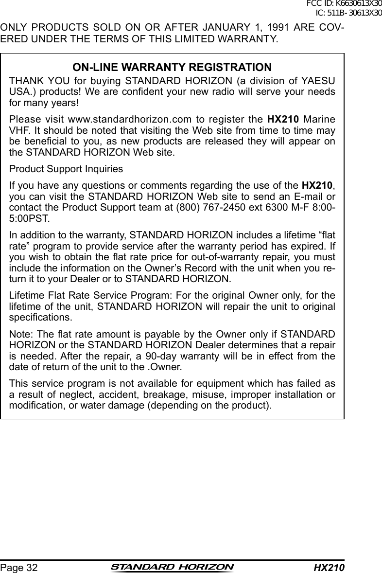 HX210Page 32ONLY PRODUCTS SOLD ON OR AFTER JANUARY 1, 1991 ARE COV-ERED UNDER THE TERMS OF THIS LIMITED WARRANTY.ON-LINE WARRANTY REGISTRATIONTHANK YOU for buying STANDARD HORIZON (a division of YAESU USA.) products! We are condent your new radio will serve your needs for many years!Please visit www.standardhorizon.com to register the HX210 Marine VHF. It should be noted that visiting the Web site from time to time may be benecial to  you, as new products  are  released they will appear  on the STANDARD HORIZON Web site.Product Support InquiriesIf you have any questions or comments regarding the use of the HX210, you can visit the STANDARD HORIZON Web site to send an E-mail or contact the Product Support team at (800) 767-2450 ext 6300 M-F 8:00-5:00PST.In addition to the warranty, STANDARD HORIZON includes a lifetime “at rate” program to provide service after the warranty period has expired. If you wish to obtain the at rate price for out-of-warranty repair, you must include the information on the Owner’s Record with the unit when you re-turn it to your Dealer or to STANDARD HORIZON.Lifetime Flat Rate Service Program: For the original Owner only, for the lifetime of the unit, STANDARD HORIZON will repair the unit to original specications.Note: The at rate amount is payable by the Owner only if STANDARD HORIZON or the STANDARD HORIZON Dealer determines that a repair is needed. After the repair, a 90-day warranty will be in effect from the date of return of the unit to the .Owner.This service program is not available for equipment which has failed as a result of neglect, accident, breakage, misuse, improper installation or modication, or water damage (depending on the product).FCC ID: K6630613X30 IC: 511B-30613X30