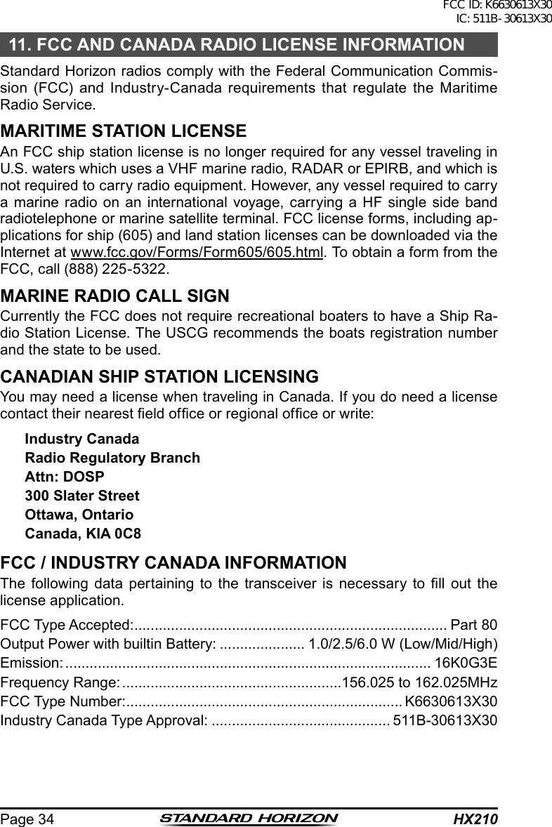 HX210Page 3411. FCC AND CANADA RADIO LICENSE INFORMATIONStandard Horizon radios comply with the Federal Communication Commis-sion (FCC) and Industry-Canada requirements that regulate the Maritime Radio Service.MARITIME STATION LICENSEAn FCC ship station license is no longer required for any vessel traveling in U.S. waters which uses a VHF marine radio, RADAR or EPIRB, and which is not required to carry radio equipment. However, any vessel required to carry a marine radio on an international voyage, carrying a HF single side band radiotelephone or marine satellite terminal. FCC license forms, including ap-plications for ship (605) and land station licenses can be downloaded via the Internet at www.fcc.gov/Forms/Form605/605.html. To obtain a form from the FCC, call (888) 225-5322.MARINE RADIO CALL SIGNCurrently the FCC does not require recreational boaters to have a Ship Ra-dio Station License. The USCG recommends the boats registration number and the state to be used.CANADIAN SHIP STATION LICENSINGYou may need a license when traveling in Canada. If you do need a license contact their nearest eld ofce or regional ofce or write:Industry CanadaRadio Regulatory BranchAttn: DOSP300 Slater StreetOttawa, OntarioCanada, KIA 0C8FCC / INDUSTRY CANADA INFORMATIONThe following data  pertaining  to the  transceiver  is necessary  to ll  out  the license application.FCC Type Accepted: ............................................................................. Part 80Output Power with builtin Battery: ..................... 1.0/2.5/6.0 W (Low/Mid/High)Emission: .......................................................................................... 16K0G3EFrequency Range: ......................................................156.025 to 162.025MHzFCC Type Number: .................................................................... K6630613X30Industry Canada Type Approval: ............................................ 511B-30613X30FCC ID: K6630613X30 IC: 511B-30613X30