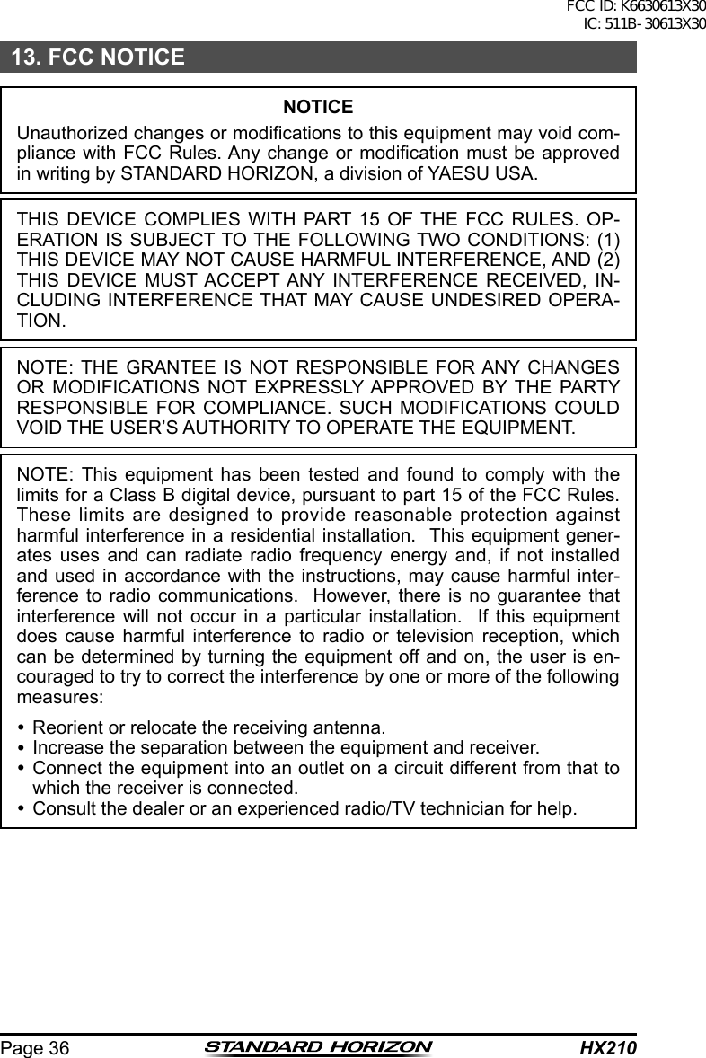 HX210Page 3613. FCC NOTICENOTICEUnauthorized changes or modications to this equipment may void com-pliance with FCC Rules. Any  change or modication must be approved in writing by STANDARD HORIZON, a division of YAESU USA.THIS DEVICE COMPLIES WITH PART 15 OF THE FCC RULES. OP-ERATION IS SUBJECT TO THE FOLLOWING TWO CONDITIONS: (1) THIS DEVICE MAY NOT CAUSE HARMFUL INTERFERENCE, AND (2) THIS DEVICE MUST ACCEPT ANY INTERFERENCE RECEIVED, IN-CLUDING INTERFERENCE THAT MAY CAUSE UNDESIRED OPERA-TION.NOTE: THE GRANTEE IS NOT RESPONSIBLE FOR ANY CHANGES OR MODIFICATIONS NOT EXPRESSLY APPROVED BY THE PARTY RESPONSIBLE FOR COMPLIANCE. SUCH MODIFICATIONS COULD VOID THE USER’S AUTHORITY TO OPERATE THE EQUIPMENT.NOTE: This equipment has been tested and found to comply with the limits for a Class B digital device, pursuant to part 15 of the FCC Rules.  These limits are designed to provide reasonable protection against harmful interference in a residential installation.  This equipment gener-ates uses and can radiate radio frequency energy and, if not installed and used in accordance with the instructions, may cause harmful inter-ference to radio communications.  However, there is no guarantee that interference will not occur in a particular installation.  If this equipment does cause harmful interference to radio or television reception, which can be determined by turning the equipment off and on, the user is en-couraged to try to correct the interference by one or more of the following measures: Reorient or relocate the receiving antenna. Increase the separation between the equipment and receiver. Connect the equipment into an outlet on a circuit different from that to which the receiver is connected. Consult the dealer or an experienced radio/TV technician for help.FCC ID: K6630613X30 IC: 511B-30613X30