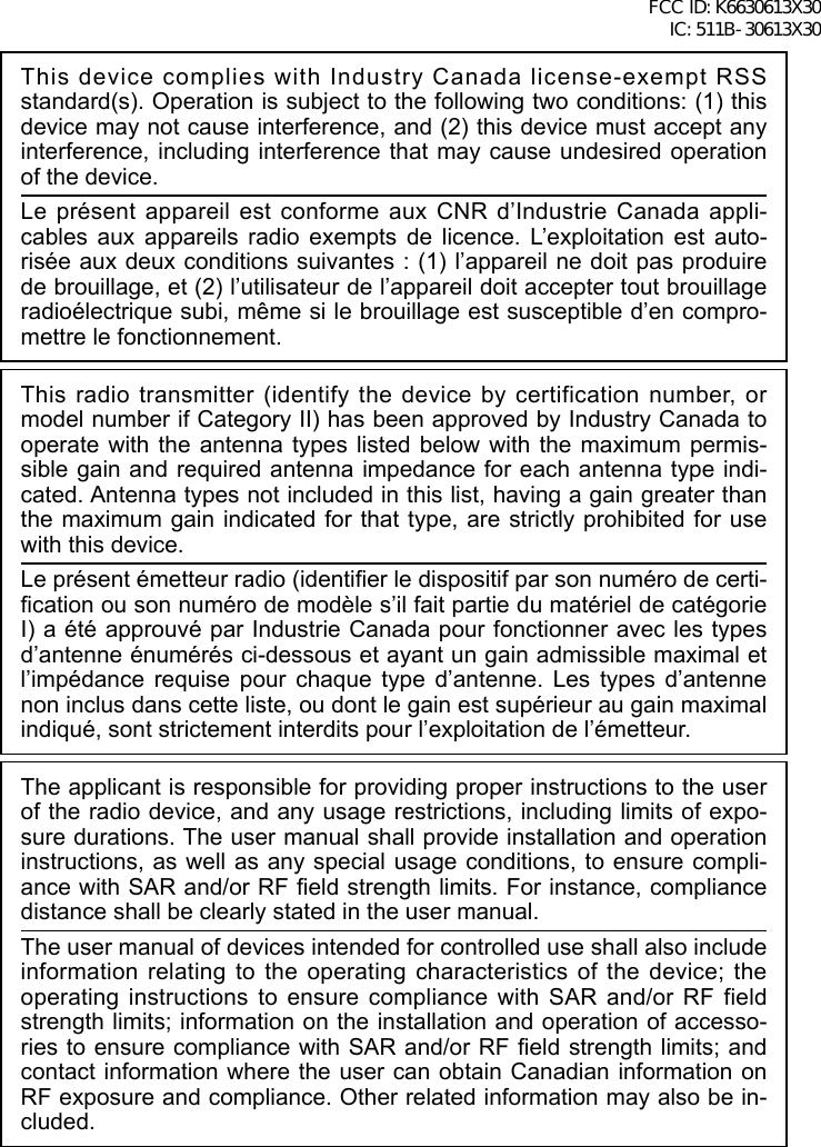 This device complies with Industry Canada license-exempt RSS standard(s). Operation is subject to the following two conditions: (1) this device may not cause interference, and (2) this device must accept any interference, including interference that may cause undesired operation of the device.Le présent appareil est conforme aux CNR d’Industrie Canada appli-cables aux appareils radio exempts de licence. L’exploitation est auto-risée aux deux conditions suivantes : (1) l’appareil ne doit pas produire de brouillage, et (2) l’utilisateur de l’appareil doit accepter tout brouillage radioélectrique subi, même si le brouillage est susceptible d’en compro-mettre le fonctionnement.This radio transmitter (identify the device by certification number, or model number if Category II) has been approved by Industry Canada to operate with the antenna types listed below with the maximum permis-sible gain and required antenna impedance for each antenna type indi-cated. Antenna types not included in this list, having a gain greater than the maximum gain indicated for that type, are strictly prohibited for use with this device.Le présent émetteur radio (identier le dispositif par son numéro de certi-cation ou son numéro de modèle s’il fait partie du matériel de catégorie I) a été approuvé par Industrie Canada pour fonctionner avec les types d’antenne énumérés ci-dessous et ayant un gain admissible maximal et l’impédance requise pour chaque type d’antenne. Les types d’antenne non inclus dans cette liste, ou dont le gain est supérieur au gain maximal indiqué, sont strictement interdits pour l’exploitation de l’émetteur.The applicant is responsible for providing proper instructions to the user of the radio device, and any usage restrictions, including limits of expo-sure durations. The user manual shall provide installation and operation instructions, as well as any special usage conditions, to ensure compli-ance with SAR and/or RF eld strength limits. For instance, compliance distance shall be clearly stated in the user manual.The user manual of devices intended for controlled use shall also include information relating to the operating characteristics of the device; the operating instructions to ensure compliance with SAR and/or RF field strength limits; information on the installation and operation of accesso-ries to ensure compliance with SAR and/or RF eld strength limits; and contact information where the user can obtain Canadian information on RF exposure and compliance. Other related information may also be in-cluded.FCC ID: K6630613X30 IC: 511B-30613X30