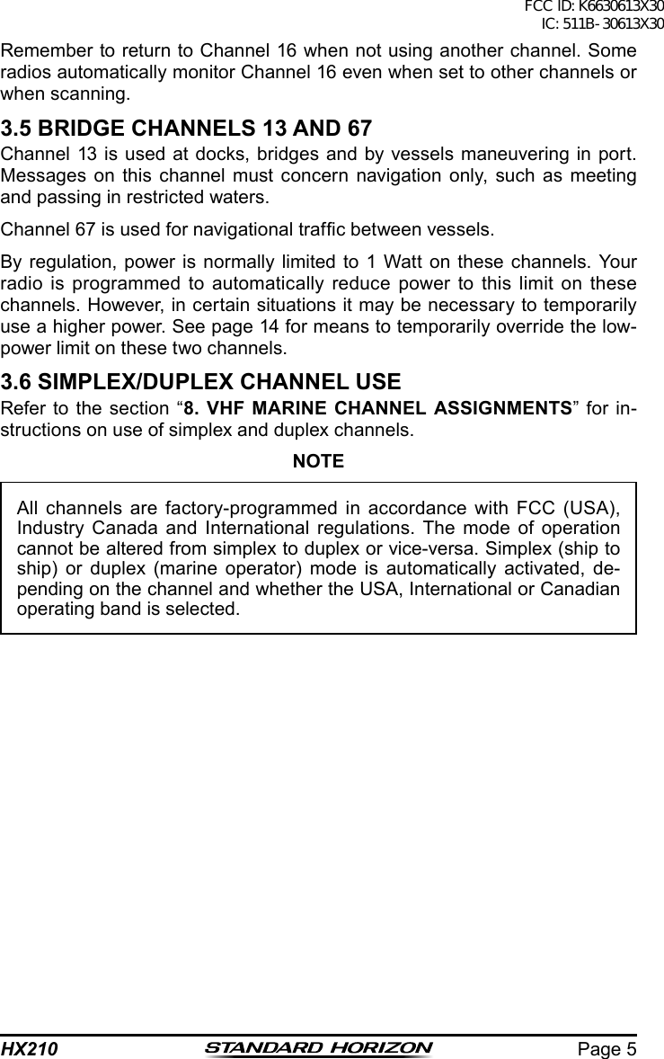 Page 5HX210Remember to return to Channel 16 when not using another channel. Some radios automatically monitor Channel 16 even when set to other channels or when scanning.3.5 BRIDGE CHANNELS 13 AND 67Channel 13 is used at docks, bridges and by vessels maneuvering in port. Messages on this channel must concern navigation only, such as meeting and passing in restricted waters.Channel 67 is used for navigational trafc between vessels.By regulation, power is normally limited to 1 Watt on these channels. Your radio is programmed to automatically reduce power to this limit on these channels. However, in certain situations it may be necessary to temporarily use a higher power. See page 14 for means to temporarily override the low-power limit on these two channels.3.6 SIMPLEX/DUPLEX CHANNEL USERefer to the section “8. VHF MARINE CHANNEL ASSIGNMENTS” for in-structions on use of simplex and duplex channels.NOTEAll channels are factory-programmed in accordance with FCC (USA), Industry Canada and International regulations. The mode of operation cannot be altered from simplex to duplex or vice-versa. Simplex (ship to ship) or duplex (marine operator) mode is automatically activated, de-pending on the channel and whether the USA, International or Canadian operating band is selected.FCC ID: K6630613X30 IC: 511B-30613X30