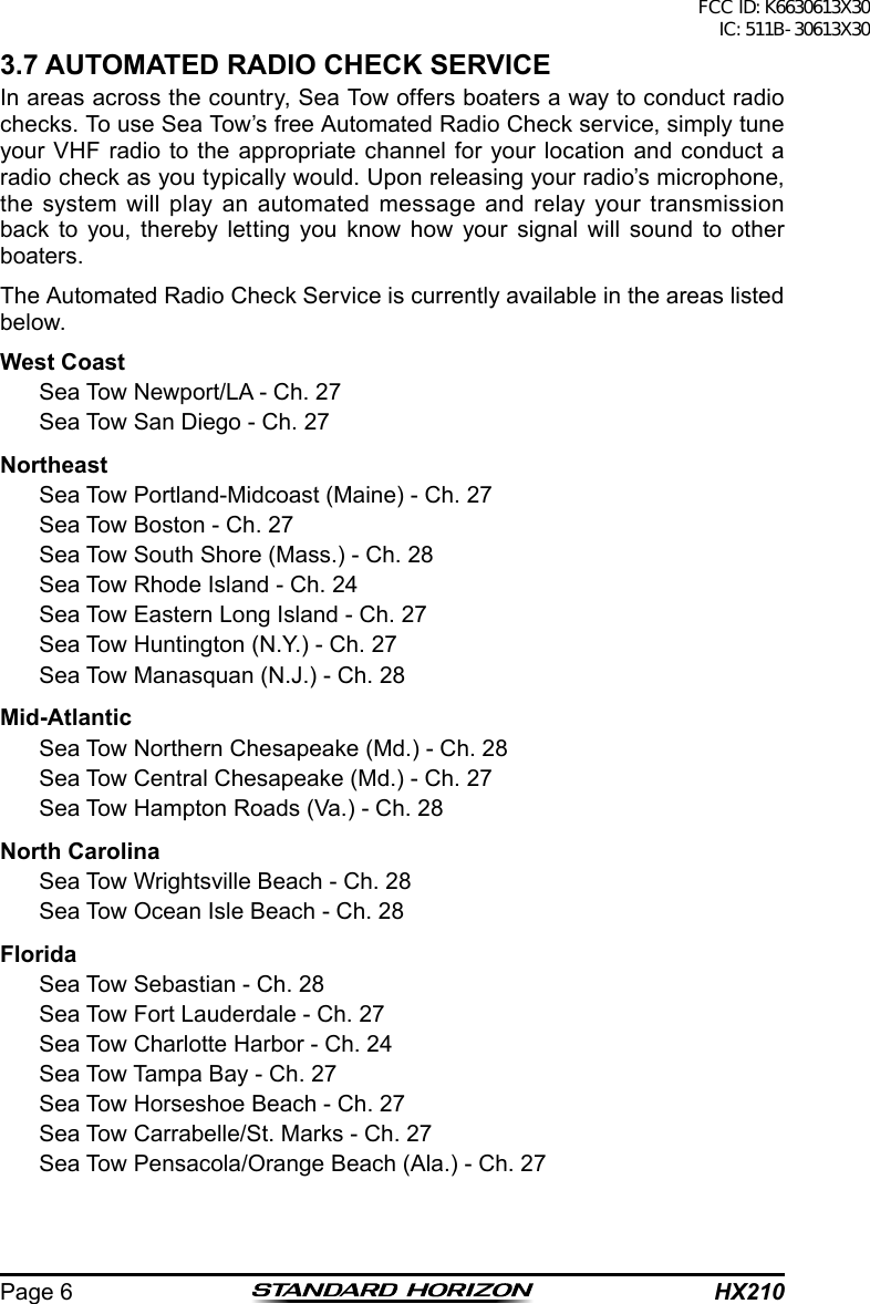 HX210Page 63.7 AUTOMATED RADIO CHECK SERVICEIn areas across the country, Sea Tow offers boaters a way to conduct radio checks. To use Sea Tow’s free Automated Radio Check service, simply tune your VHF radio to the appropriate channel for your location and conduct a radio check as you typically would. Upon releasing your radio’s microphone, the system will play an automated message and relay your transmission back to you, thereby letting you know how your signal will sound to other boaters.The Automated Radio Check Service is currently available in the areas listed below.West Coast  Sea Tow Newport/LA - Ch. 27  Sea Tow San Diego - Ch. 27Northeast  Sea Tow Portland-Midcoast (Maine) - Ch. 27  Sea Tow Boston - Ch. 27  Sea Tow South Shore (Mass.) - Ch. 28  Sea Tow Rhode Island - Ch. 24  Sea Tow Eastern Long Island - Ch. 27  Sea Tow Huntington (N.Y.) - Ch. 27  Sea Tow Manasquan (N.J.) - Ch. 28Mid-Atlantic  Sea Tow Northern Chesapeake (Md.) - Ch. 28  Sea Tow Central Chesapeake (Md.) - Ch. 27  Sea Tow Hampton Roads (Va.) - Ch. 28North Carolina  Sea Tow Wrightsville Beach - Ch. 28  Sea Tow Ocean Isle Beach - Ch. 28Florida  Sea Tow Sebastian - Ch. 28  Sea Tow Fort Lauderdale - Ch. 27  Sea Tow Charlotte Harbor - Ch. 24  Sea Tow Tampa Bay - Ch. 27  Sea Tow Horseshoe Beach - Ch. 27  Sea Tow Carrabelle/St. Marks - Ch. 27  Sea Tow Pensacola/Orange Beach (Ala.) - Ch. 27FCC ID: K6630613X30 IC: 511B-30613X30