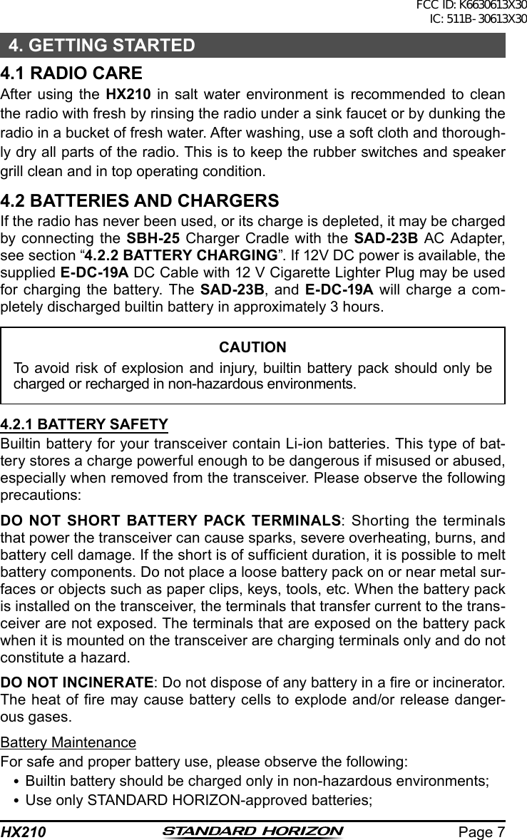 Page 7HX2104. GETTING STARTED4.1 RADIO CARE After using the HX210 in salt water environment is recommended to clean the radio with fresh by rinsing the radio under a sink faucet or by dunking the radio in a bucket of fresh water. After washing, use a soft cloth and thorough-ly dry all parts of the radio. This is to keep the rubber switches and speaker grill clean and in top operating condition.4.2 BATTERIES AND CHARGERSIf the radio has never been used, or its charge is depleted, it may be charged by connecting the SBH-25 Charger Cradle with the SAD-23B AC Adapter, see section “4.2.2 BATTERY CHARGING”. If 12V DC power is available, the supplied E-DC-19A DC Cable with 12 V Cigarette Lighter Plug may be used for charging the battery. The SAD-23B, and E-DC-19A will charge a com-pletely discharged builtin battery in approximately 3 hours.CAUTIONTo avoid risk of explosion and injury, builtin battery pack should only be charged or recharged in non-hazardous environments.4.2.1 BATTERY SAFETYBuiltin battery for your transceiver contain Li-ion batteries. This type of bat-tery stores a charge powerful enough to be dangerous if misused or abused, especially when removed from the transceiver. Please observe the following precautions:DO NOT SHORT BATTERY PACK TERMINALS: Shorting the terminals that power the transceiver can cause sparks, severe overheating, burns, and battery cell damage. If the short is of sufcient duration, it is possible to melt battery components. Do not place a loose battery pack on or near metal sur-faces or objects such as paper clips, keys, tools, etc. When the battery pack is installed on the transceiver, the terminals that transfer current to the trans-ceiver are not exposed. The terminals that are exposed on the battery pack when it is mounted on the transceiver are charging terminals only and do not constitute a hazard.DO NOT INCINERATE: Do not dispose of any battery in a re or incinerator. The heat of re may cause battery cells to explode and/or release danger-ous gases.Battery MaintenanceFor safe and proper battery use, please observe the following: Builtin battery should be charged only in non-hazardous environments; Use only STANDARD HORIZON-approved batteries;FCC ID: K6630613X30 IC: 511B-30613X30