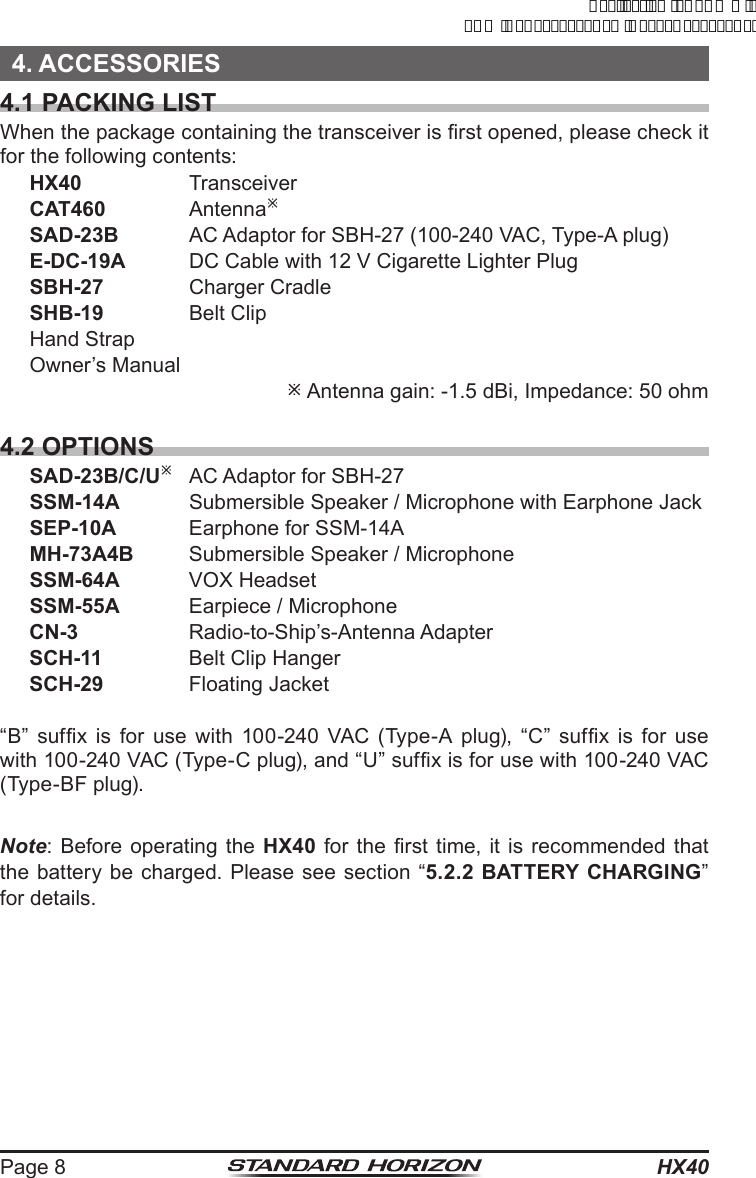 HX40Page 84. ACCESSORIES4.1 PACKING LISTWhen the package containing the transceiver is rst opened, please check it for the following contents:HX40 TransceiverCAT460 AntennaøSAD-23B  AC Adaptor for SBH-27 (100-240 VAC, Type-A plug)E-DC-19A DC Cable with 12 V Cigarette Lighter PlugSBH-27  Charger CradleSHB-19  Belt ClipHand StrapOwner’s Manual ø Antenna gain: -1.5 dBi, Impedance: 50 ohm4.2 OPTIONSSAD-23B/C/Uø AC Adaptor for SBH-27SSM-14A  Submersible Speaker / Microphone with Earphone JackSEP-10A  Earphone for SSM-14AMH-73A4B  Submersible Speaker / MicrophoneSSM-64A  VOX HeadsetSSM-55A  Earpiece / MicrophoneCN-3  Radio-to-Ship’s-Antenna AdapterSCH-11  Belt Clip HangerSCH-29  Floating Jacket“B”  sufx  is  for  use  with  100-240  VAC  (Type-A  plug),  “C”  sufx  is  for  use with 100-240 VAC (Type-C plug), and “U” sufx is for use with 100-240 VAC (Type-BF plug).Note: Before operating the HX40 for the rst time, it is  recommended  that the battery be charged. Please see section “5.2.2 BATTERY CHARGING” for details.ApplicationforFCC/ICFCCID:K6630623X30IC:511B-30623X30