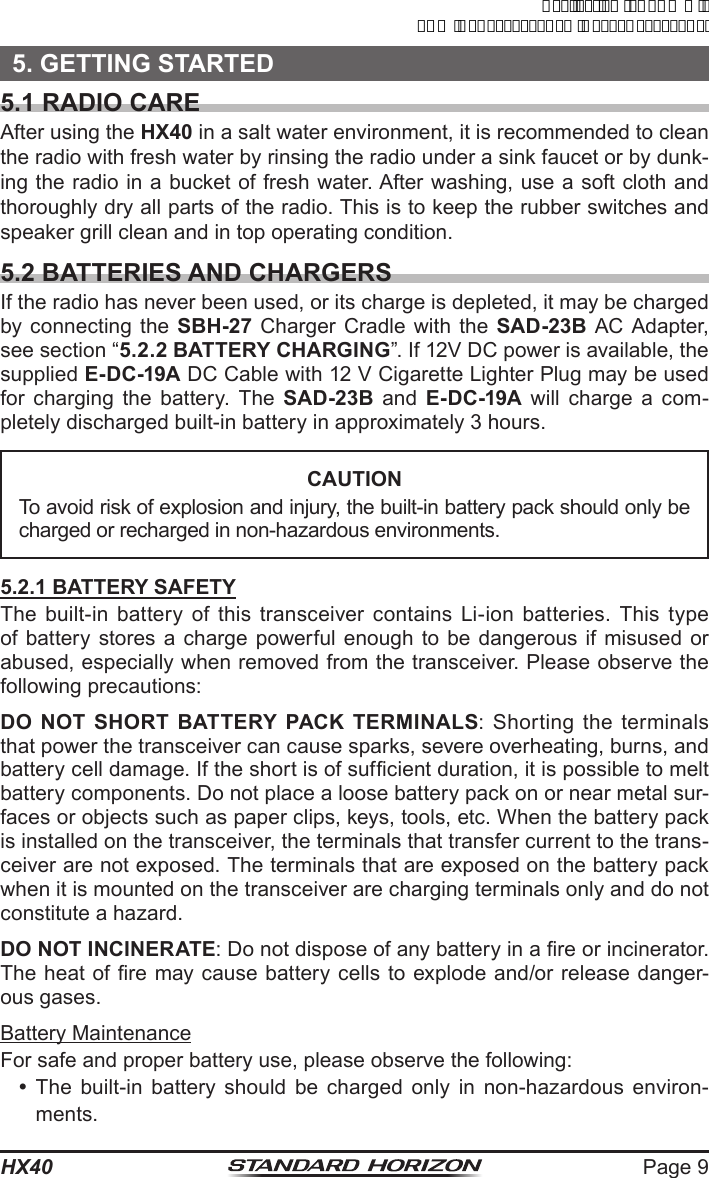 Page 9HX405. GETTING STARTED5.1 RADIO CARE After using the HX40 in a salt water environment, it is recommended to clean the radio with fresh water by rinsing the radio under a sink faucet or by dunk-ing the radio in a bucket of fresh water. After washing, use a soft cloth and thoroughly dry all parts of the radio. This is to keep the rubber switches and speaker grill clean and in top operating condition.5.2 BATTERIES AND CHARGERSIf the radio has never been used, or its charge is depleted, it may be charged by connecting the SBH-27 Charger Cradle with the SAD-23B AC Adapter, see section “5.2.2 BATTERY CHARGING”. If 12V DC power is available, the supplied E-DC-19A DC Cable with 12 V Cigarette Lighter Plug may be used for charging the battery. The SAD-23B and E-DC-19A will charge a com-pletely discharged built-in battery in approximately 3 hours.CAUTIONTo avoid risk of explosion and injury, the built-in battery pack should only be charged or recharged in non-hazardous environments.5.2.1 BATTERY SAFETYThe built-in battery of this transceiver contains Li-ion batteries. This type of battery stores a charge powerful enough to be dangerous if misused or abused, especially when removed from the transceiver. Please observe the following precautions:DO NOT SHORT BATTERY PACK TERMINALS: Shorting the terminals that power the transceiver can cause sparks, severe overheating, burns, and battery cell damage. If the short is of sufcient duration, it is possible to melt battery components. Do not place a loose battery pack on or near metal sur-faces or objects such as paper clips, keys, tools, etc. When the battery pack is installed on the transceiver, the terminals that transfer current to the trans-ceiver are not exposed. The terminals that are exposed on the battery pack when it is mounted on the transceiver are charging terminals only and do not constitute a hazard.DO NOT INCINERATE: Do not dispose of any battery in a re or incinerator. The heat of re may cause battery cells to explode and/or release danger-ous gases.Battery MaintenanceFor safe and proper battery use, please observe the following: The built-in battery should be charged only in non-hazardous environ-ments.ApplicationforFCC/ICFCCID:K6630623X30IC:511B-30623X30