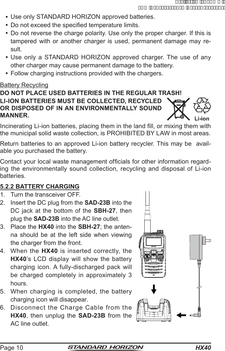 HX40Page 10 Use only STANDARD HORIZON approved batteries. Do not exceed the specied temperature limits. Do not reverse the charge polarity. Use only the proper charger. If this is tampered with or another charger is used, permanent damage may re-sult. Use only a STANDARD HORIZON approved charger. The use of any other charger may cause permanent damage to the battery. Follow charging instructions provided with the chargers.Battery RecyclingDO NOT PLACE USED BATTERIES IN THE REGULAR TRASH!LI-ION BATTERIES MUST BE COLLECTED, RECYCLED OR DISPOSED OF IN AN ENVIRONMENTALLY SOUND MANNER.Incinerating Li-ion batteries, placing them in the land ll, or mixing them with the municipal solid waste collection, is PROHIBITED BY LAW in most areas.Return batteries to an approved Li-ion battery recycler. This may be  avail-able you purchased the battery.Contact your local waste management ofcials for other information regard-ing the environmentally sound collection, recycling and disposal of Li-ion batteries.5.2.2 BATTERY CHARGING1.  Turn the transceiver OFF.2. Insert the DC plug from the SAD-23B into the DC jack at the bottom of the SBH-27, then plug the SAD-23B into the AC line outlet.3.  Place the HX40 into the SBH-27; the anten-na should be at the left side when viewing the charger from the front.4.  When the HX40 is inserted correctly, the HX40’s LCD display will show the battery charging icon. A fully-discharged pack will be charged completely in approximately 3 hours.5.  When charging is completed, the battery charging icon will disappear.6.  Disconnect the Charge Cable from the HX40, then unplug the SAD-23B from the AC line outlet.ApplicationforFCC/ICFCCID:K6630623X30IC:511B-30623X30