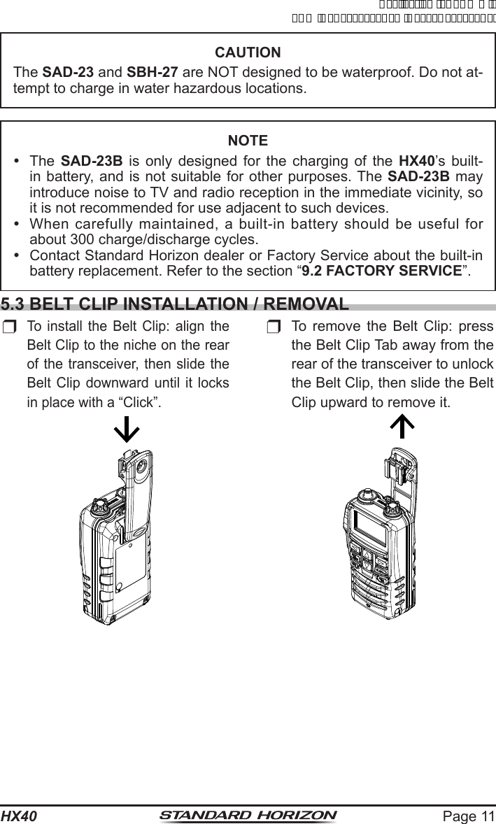 Page 11HX40CAUTIONThe SAD-23 and SBH-27 are NOT designed to be waterproof. Do not at-tempt to charge in water hazardous locations.NOTE The SAD-23B is only designed for the charging of the HX40’s built-in battery, and is not suitable for other purposes. The SAD-23B may introduce noise to TV and radio reception in the immediate vicinity, so  it is not recommended for use adjacent to such devices.  When carefully maintained, a built-in battery should be useful for about 300 charge/discharge cycles.  Contact Standard Horizon dealer or Factory Service about the built-in battery replacement. Refer to the section “9.2 FACTORY SERVICE”.5.3 BELT CLIP INSTALLATION / REMOVALr To install the Belt Clip: align the Belt Clip to the niche on the rear of the transceiver, then slide the Belt Clip downward until it locks in place with a “Click”.r To remove the Belt Clip: press the Belt Clip Tab away from the rear of the transceiver to unlock the Belt Clip, then slide the Belt Clip upward to remove it.ApplicationforFCC/ICFCCID:K6630623X30IC:511B-30623X30