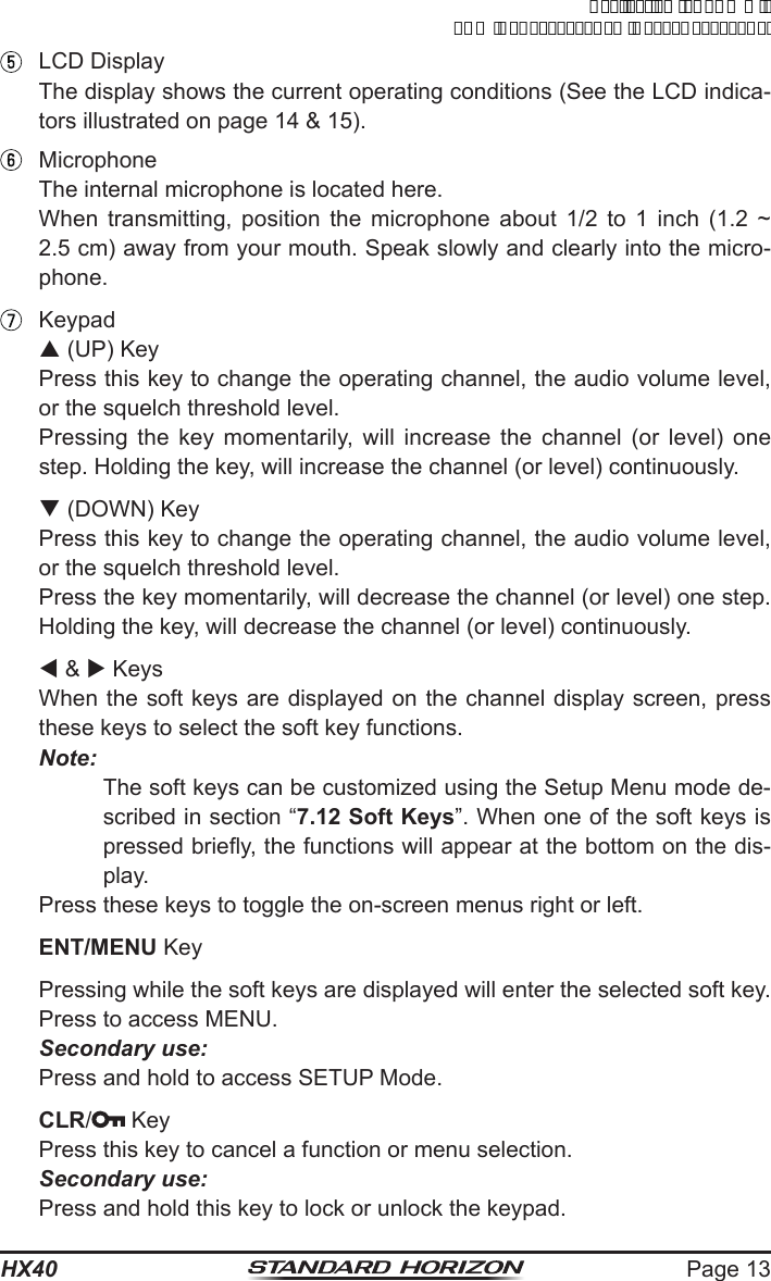 Page 13HX40  LCD Display  The display shows the current operating conditions (See the LCD indica-tors illustrated on page 14 &amp; 15). Microphone  The internal microphone is located here.  When transmitting, position the microphone about 1/2 to 1 inch (1.2 ~ 2.5 cm) away from your mouth. Speak slowly and clearly into the micro-phone. Keypad p (UP) Key  Press this key to change the operating channel, the audio volume level, or the squelch threshold level.  Pressing the key momentarily, will increase the channel (or level) one step. Holding the key, will increase the channel (or level) continuously. q (DOWN) Key  Press this key to change the operating channel, the audio volume level, or the squelch threshold level.  Press the key momentarily, will decrease the channel (or level) one step. Holding the key, will decrease the channel (or level) continuously. t &amp; u Keys  When the soft keys are displayed on the channel display screen, press these keys to select the soft key functions.Note:The soft keys can be customized using the Setup Menu mode de-scribed in section “7.12 Soft Keys”. When one of the soft keys is pressed briey, the functions will appear at the bottom on the dis-play.  Press these keys to toggle the on-screen menus right or left. ENT/MENU Key  Pressing while the soft keys are displayed will enter the selected soft key.  Press to access MENU. Secondary use:  Press and hold to access SETUP Mode. CLR/ Key  Press this key to cancel a function or menu selection.  Secondary use:  Press and hold this key to lock or unlock the keypad.ApplicationforFCC/ICFCCID:K6630623X30IC:511B-30623X30