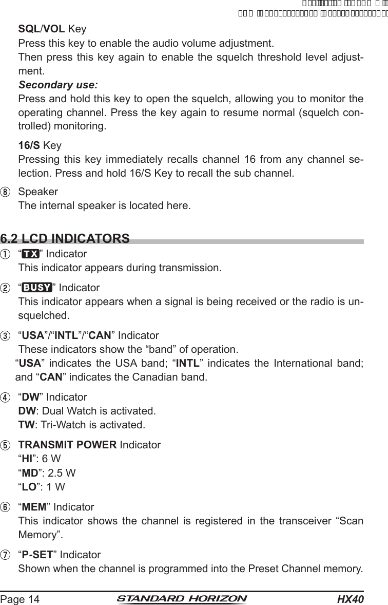 HX40Page 14 SQL/VOL Key  Press this key to enable the audio volume adjustment.  Then press this key again to enable the squelch threshold level adjust-ment.  Secondary use:  Press and hold this key to open the squelch, allowing you to monitor the operating channel. Press the key again to resume normal (squelch con-trolled) monitoring. 16/S Key  Pressing this key immediately recalls channel 16 from any channel se-lection. Press and hold 16/S Key to recall the sub channel.  Speaker  The internal speaker is located here.6.2 LCD INDICATORS “ ” Indicator  This indicator appears during transmission. “ ” Indicator  This indicator appears when a signal is being received or the radio is un-squelched. “USA”/“INTL”/“CAN” Indicator  These indicators show the “band” of operation. “USA” indicates the USA band; “INTL” indicates the International band; and “CAN” indicates the Canadian band. “DW” Indicator DW: Dual Watch is activated. TW: Tri-Watch is activated. TRANSMIT POWER Indicator “HI”: 6 W “MD”: 2.5 W “LO”: 1 W “MEM” Indicator  This indicator shows the channel is registered in the transceiver “Scan Memory”. “P-SET” Indicator Shown when the channel is programmed into the Preset Channel memory.ApplicationforFCC/ICFCCID:K6630623X30IC:511B-30623X30