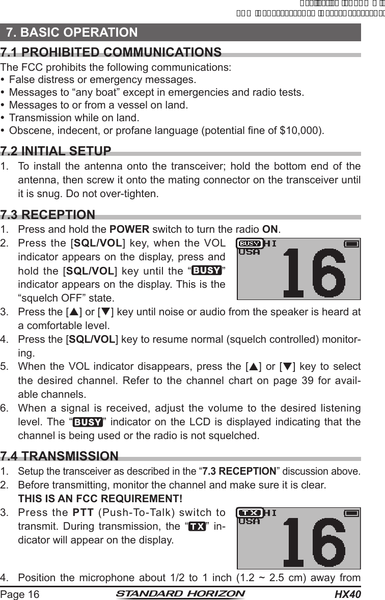 HX40Page 167. BASIC OPERATION7.1 PROHIBITED COMMUNICATIONSThe FCC prohibits the following communications: False distress or emergency messages. Messages to “any boat” except in emergencies and radio tests. Messages to or from a vessel on land. Transmission while on land. Obscene, indecent, or profane language (potential ne of $10,000).7.2 INITIAL SETUP1.  To install the antenna onto the transceiver; hold the bottom end of the antenna, then screw it onto the mating connector on the transceiver until it is snug. Do not over-tighten.7.3 RECEPTION1.  Press and hold the POWER switch to turn the radio ON.2.  Press the [SQL/VOL] key, when the VOL indicator appears on the display, press and  hold the [SQL/VOL] key until the “ ” indicator appears on the display. This is the “squelch OFF” state.3.  Press the [p] or [q] key until noise or audio from the speaker is heard at a comfortable level.4.  Press the [SQL/VOL] key to resume normal (squelch controlled) monitor-ing.5.  When the VOL indicator disappears, press the [p] or [q] key to select the desired channel. Refer to the channel chart on page 39 for avail-able channels.6.  When a signal is received, adjust the volume to the desired listening level. The “ ” indicator on the LCD is displayed indicating that the channel is being used or the radio is not squelched.7.4 TRANSMISSION1. Setup the transceiver as described in the “7.3 RECEPTION” discussion above.2.  Before transmitting, monitor the channel and make sure it is clear. THIS IS AN FCC REQUIREMENT!3.  Press the PTT (Push-To-Talk) switch to transmit. During transmission, the “ ” in-dicator will appear on the display.4.  Position the microphone about 1/2 to 1 inch (1.2 ~ 2.5 cm) away from ApplicationforFCC/ICFCCID:K6630623X30IC:511B-30623X30