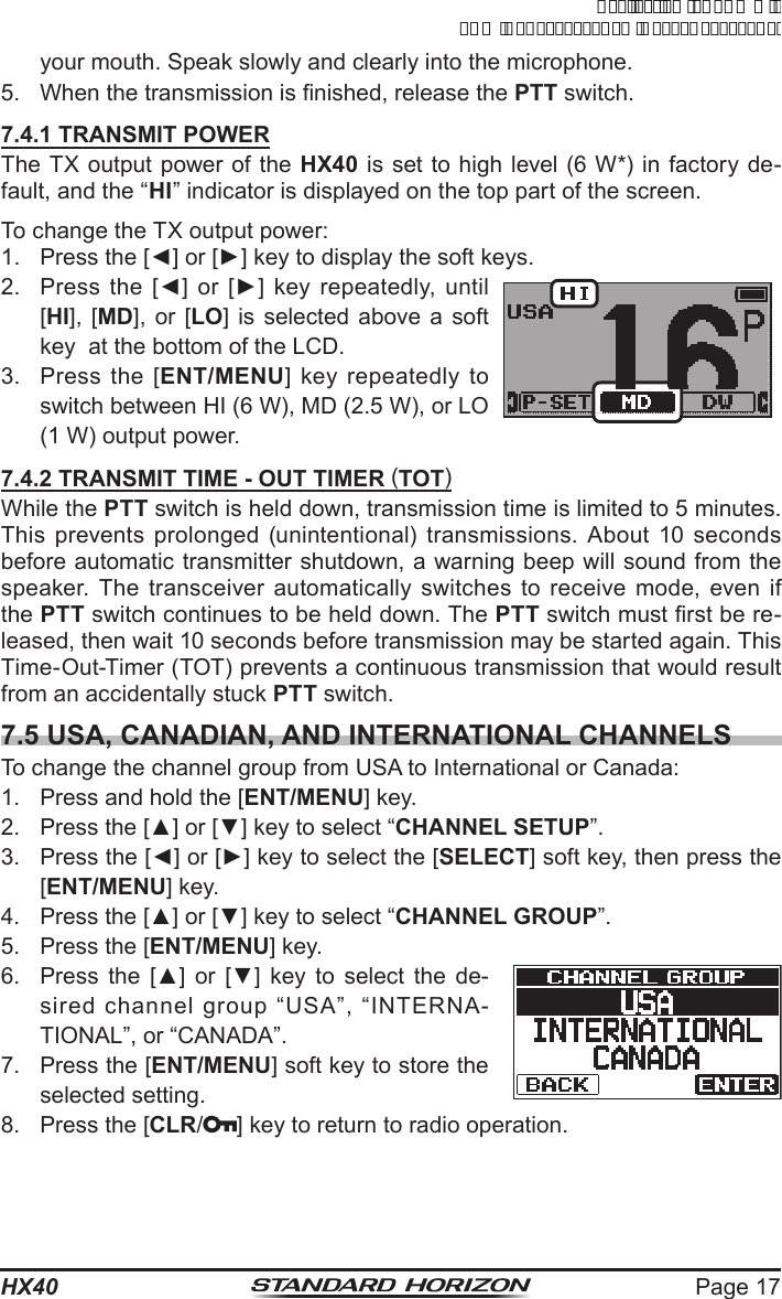 Page 17HX40your mouth. Speak slowly and clearly into the microphone.5.  When the transmission is nished, release the PTT switch.7.4.1 TRANSMIT POWERThe TX output power of the HX40 is set to high level (6 W*) in factory de-fault, and the “HI” indicator is displayed on the top part of the screen.To change the TX output power:1.  Press the [◄] or [►] key to display the soft keys.2.  Press  the  [◄]  or  [►]  key  repeatedly,  until [HI], [MD], or [LO] is selected above a soft key  at the bottom of the LCD.3.  Press the [ENT/MENU] key repeatedly to switch between HI (6 W), MD (2.5 W), or LO (1 W) output power.7.4.2 TRANSMIT TIME - OUT TIMER (TOT)While the PTT switch is held down, transmission time is limited to 5 minutes. This prevents prolonged (unintentional) transmissions. About 10 seconds before automatic transmitter shutdown, a warning beep will sound from the speaker. The transceiver automatically switches to receive mode, even if the PTT switch continues to be held down. The PTT switch must rst be re-leased, then wait 10 seconds before transmission may be started again. This Time-Out-Timer (TOT) prevents a continuous transmission that would result from an accidentally stuck PTT switch.7.5 USA, CANADIAN, AND INTERNATIONAL CHANNELSTo change the channel group from USA to International or Canada:1.  Press and hold the [ENT/MENU] key.2.  Press the [▲] or [▼] key to select “CHANNEL SETUP”.3.  Press the [◄] or [►] key to select the [SELECT] soft key, then press the [ENT/MENU] key.4.  Press the [▲] or [▼] key to select “CHANNEL GROUP”.5.  Press the [ENT/MENU] key.6.  Press  the  [▲]  or  [▼]  key  to  select  the  de-sired channel group “USA”, “INTERNA-TIONAL”, or “CANADA”.7.  Press the [ENT/MENU] soft key to store the selected setting.8.  Press the [CLR/ ] key to return to radio operation.ApplicationforFCC/ICFCCID:K6630623X30IC:511B-30623X30