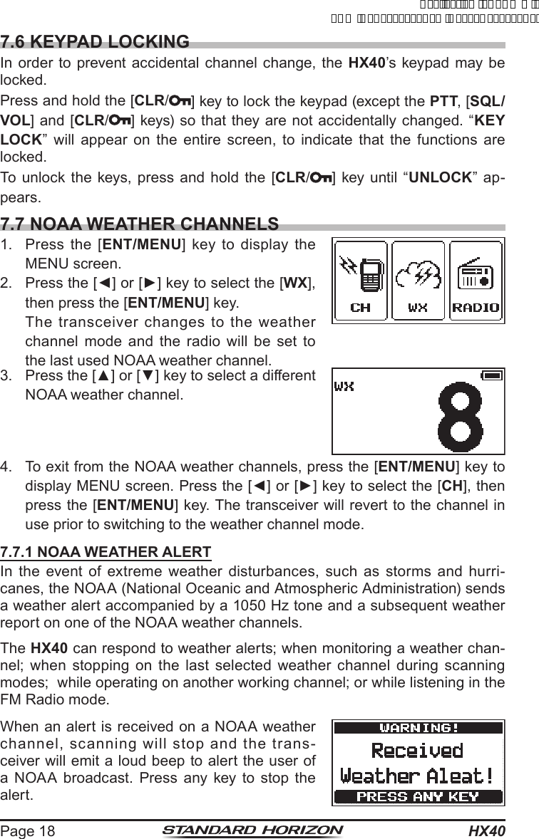 HX40Page 187.6 KEYPAD LOCKINGIn order to prevent accidental channel change, the HX40’s keypad may be locked.Press and hold the [CLR/] key to lock the keypad (except the PTT, [SQL/VOL] and [CLR/] keys) so that they are not accidentally changed. “KEY LOCK” will appear on the entire screen, to indicate that the functions are locked.To unlock the keys, press and hold the [CLR/] key until “UNLOCK” ap-pears. 7.7 NOAA WEATHER CHANNELS1.  Press the [ENT/MENU] key to display the MENU screen.2.  Press the [◄] or [►] key to select the [WX], then press the [ENT/MENU] key. The transceiver changes to the weather channel mode and the radio will be set to the last used NOAA weather channel.3.  Press the [▲] or [▼] key to select a different NOAA weather channel.4.  To exit from the NOAA weather channels, press the [ENT/MENU] key to display MENU screen. Press the [◄] or [►] key to select the [CH], then press the [ENT/MENU] key. The transceiver will revert to the channel in use prior to switching to the weather channel mode.7.7.1 NOAA WEATHER ALERTIn the event of extreme weather disturbances, such as storms and hurri-canes, the NOAA (National Oceanic and Atmospheric Administration) sends a weather alert accompanied by a 1050 Hz tone and a subsequent weather report on one of the NOAA weather channels.The HX40 can respond to weather alerts; when monitoring a weather chan-nel; when stopping on the last selected weather channel during scanning modes;  while operating on another working channel; or while listening in the FM Radio mode.When an alert is received on a NOAA weather channel, scanning will stop and the trans-ceiver will emit a loud beep to alert the user of a NOAA broadcast. Press any key to stop the alert.ApplicationforFCC/ICFCCID:K6630623X30IC:511B-30623X30