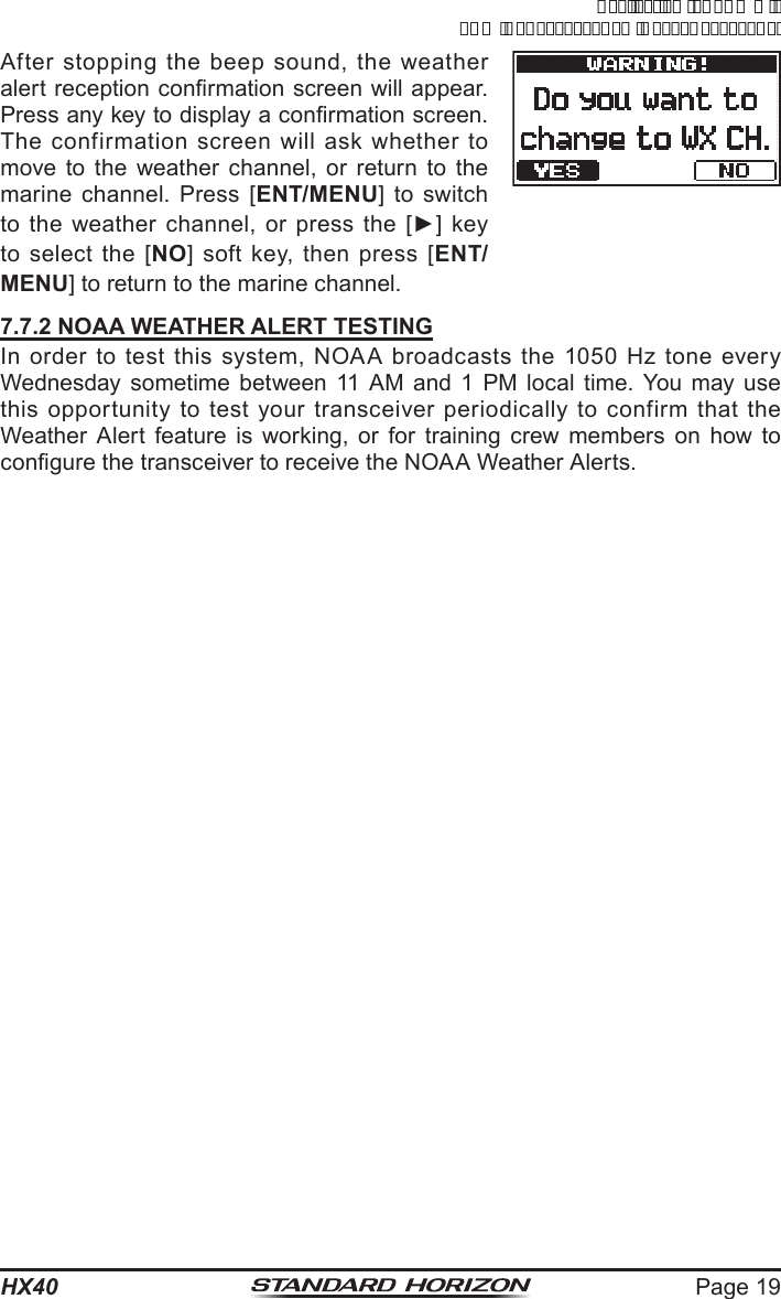 Page 19HX40After stopping the beep sound, the weather alert reception conrmation screen will appear. Press any key to display a conrmation screen. The confirmation screen will ask whether to move to the weather channel, or return to the marine channel. Press [ENT/MENU] to switch to the weather channel, or press the  [►] key to select the [NO] soft key, then press [ENT/MENU] to return to the marine channel.7.7.2 NOAA WEATHER ALERT TESTINGIn order to test this system, NOAA broadcasts the 1050 Hz tone every Wednesday sometime between 11 AM and 1 PM local time. You may use this opportunity to test your transceiver periodically to confirm that the Weather Alert feature is working, or for training crew members on how to congure the transceiver to receive the NOAA Weather Alerts.ApplicationforFCC/ICFCCID:K6630623X30IC:511B-30623X30